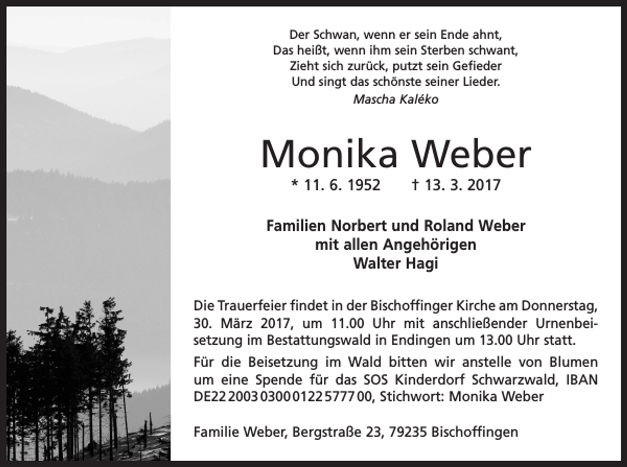 <p>Der Schwan, wenn er sein Ende ahnt,<br />Das heißt, wenn ihm sein Sterben schwant,<br />Zieht sich zurück, putzt sein Gefieder<br />Und singt das schönste seiner Lieder.<br />Mascha Kaléko</p><p>Monika Weber<br />* 11. 6. 1952 † 13. 3. 2017</p><p>Familien Norbert und Roland Weber<br />mit allen Angehörigen<br />Walter Hagi<br />Die Trauerfeier findet in der Bischoffinger Kirche am Donnerstag,<br />30. März 2017, um 11.00 Uhr mit anschließender Urnenbei­<br />setzung im Bestattungswald in Endingen um 13.00 Uhr statt.<br />Für die Beisetzung im Wald bitten wir anstelle von Blumen<br />um eine Spende für das SOS Kinderdorf Schwarzwald, IBAN<br />DE200122 5777 00, Stichwort: Monika Weber<br />Familie Weber, Bergstraße 23, 79235 Bischoffingen</p>