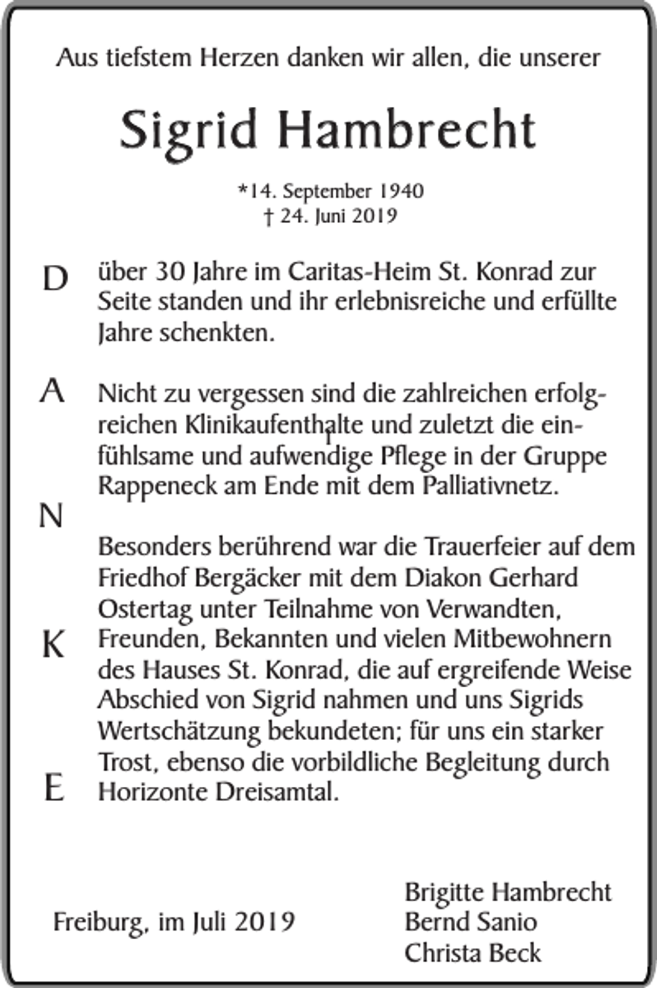 <p>Aus tiefstem Herzen danken wir allen, die unserer</p><p>Sigrid Hambrecht<br />*14. September 1940<br />† 24. Juni 2019</p><p>D</p><p>über 30 Jahre im Caritas-Heim St. Konrad zur<br />Seite standen und ihr erlebnisreiche und erfüllte<br />Jahre schenkten.</p><p>A</p><p>Nicht zu vergessen sind die zahlreichen erfolgreichen Klinikaufenthalte<br />und zuletzt die einI<br />fühlsame und aufwendige Pflege in der Gruppe<br />Rappeneck am Ende mit dem Palliativnetz.</p><p>N</p><p>K<br />E</p><p>Besonders berührend war die Trauerfeier auf dem<br />Friedhof Bergäcker mit dem Diakon Gerhard<br />Ostertag unter Teilnahme von Verwandten,<br />Freunden, Bekannten und vielen Mitbewohnern<br />des Hauses St. Konrad, die auf ergreifende Weise<br />Abschied von Sigrid nahmen und uns Sigrids<br />Wertschätzung bekundeten; für uns ein starker<br />Trost, ebenso die vorbildliche Begleitung durch<br />Horizonte Dreisamtal.</p><p>Freiburg, im Juli 2019</p><p>Brigitte Hambrecht<br />Bernd Sanio<br />Christa Beck</p>