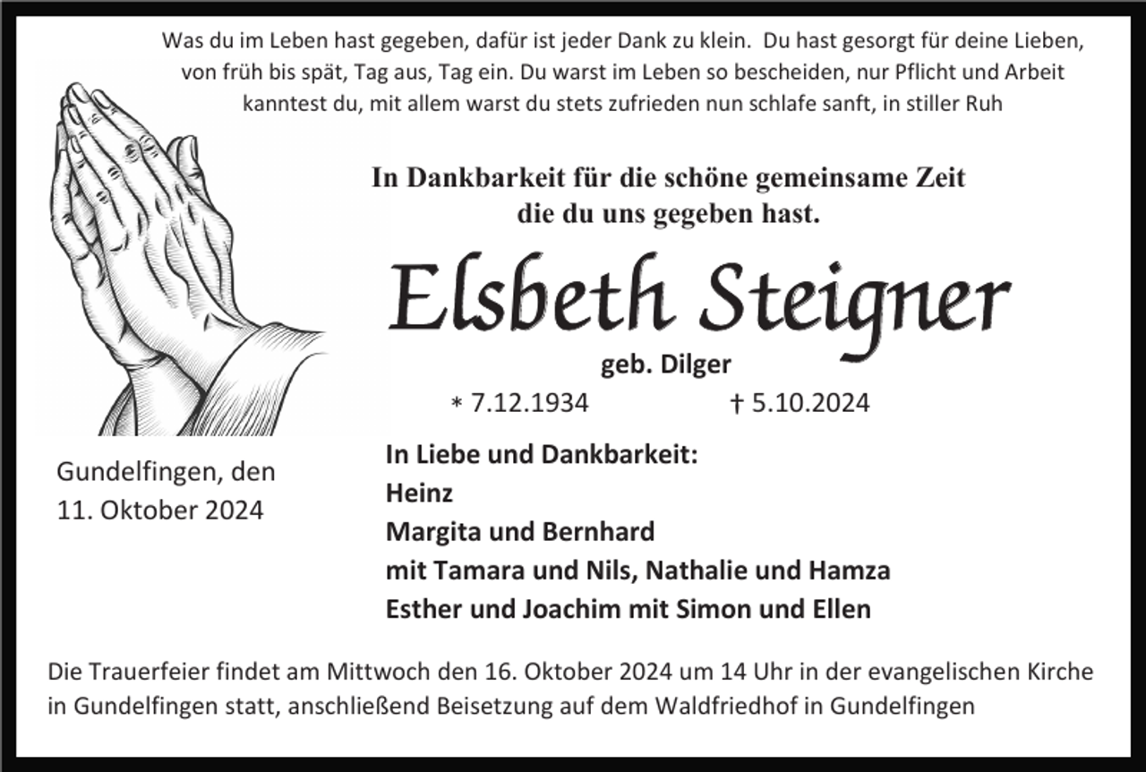 <p>Was du im Leben hast gegeben, dafür ist jeder Dank zu klein. Du hast gesorgt für deine Lieben,<br />von früh bis spät, Tag aus, Tag ein. Du warst im Leben so bescheiden, nur Pflicht und Arbeit<br />kanntest du, mit allem warst du stets zufrieden nun schlafe sanft, in stiller Ruh</p><p>In Dankbarkeit für die schöne gemeinsame Zeit<br />die du uns gegeben hast.</p><p>Elsbeth Steigner<br />geb. Dilger</p><p>* 7.12.1934</p><p>Gundelfingen, den<br />11. Oktober 2024</p><p>† 5.10.2024</p><p>In Liebe und Dankbarkeit:<br />Heinz<br />Margita und Bernhard<br />mit Tamara und Nils, Nathalie und Hamza<br />Esther und Joachim mit Simon und Ellen</p><p>Die Trauerfeier findet am Mittwoch den 16. Oktober 2024 um 14 Uhr in der evangelischen Kirche<br />in Gundelfingen statt, anschließend Beisetzung auf dem Waldfriedhof in Gundelfingen</p>