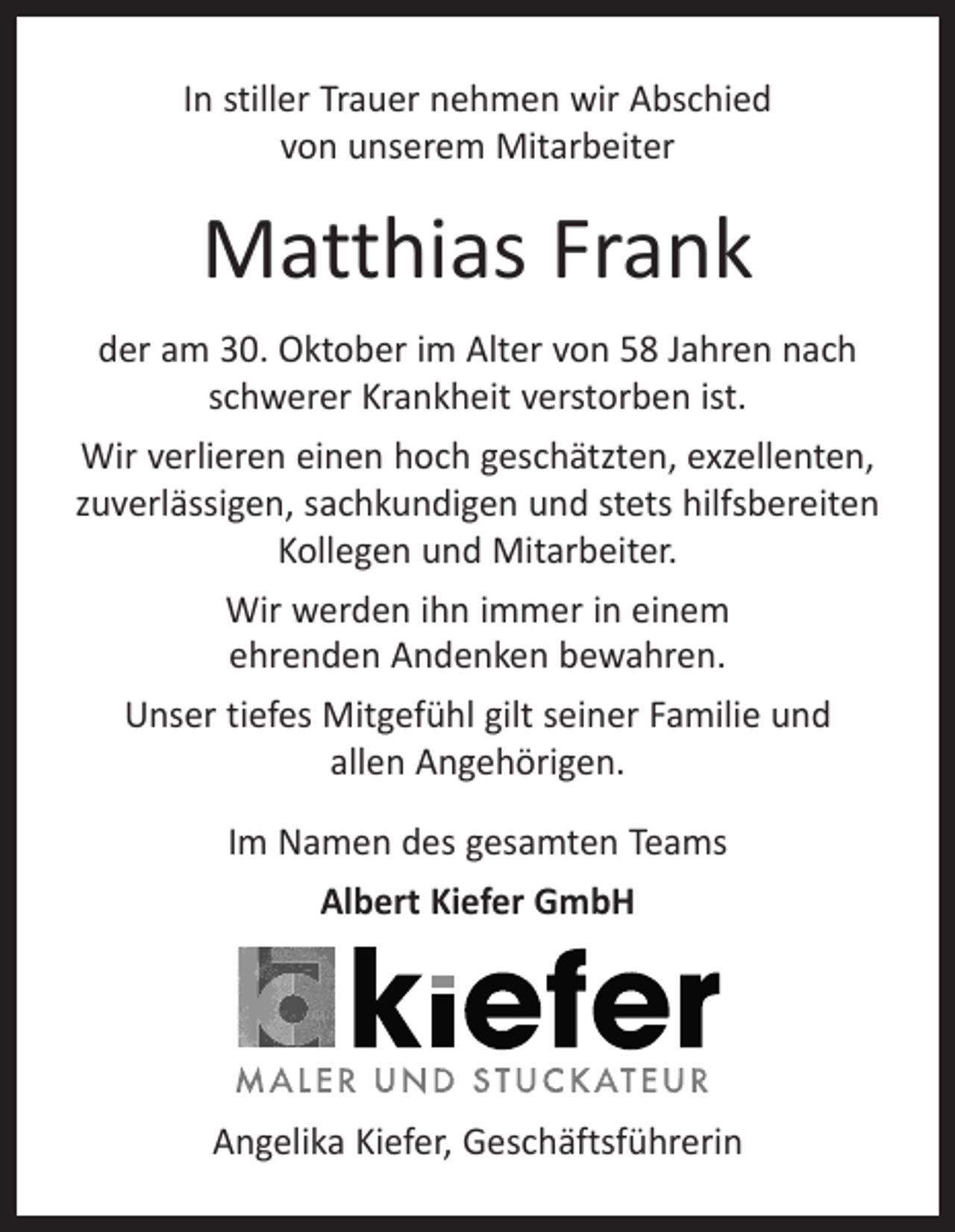 <p>In stiller Trauer nehmen wir Abschied<br />von unserem Mitarbeiter</p><p>Matthias Frank<br />der am 30. Oktober im Alter von 58 Jahren nach<br />schwerer Krankheit verstorben ist.<br />Wir verlieren einen hoch geschätzten, exzellenten,<br />zuverlässigen, sachkundigen und stets hilfsbereiten<br />Kollegen und Mitarbeiter.<br />Wir werden ihn immer in einem<br />ehrenden Andenken bewahren.<br />Unser tiefes Mitgefühl gilt seiner Familie und<br />allen Angehörigen.<br />Im Namen des gesamten Teams<br />Albert Kiefer GmbH</p><p>Angelika Kiefer, Geschäftsführerin</p>