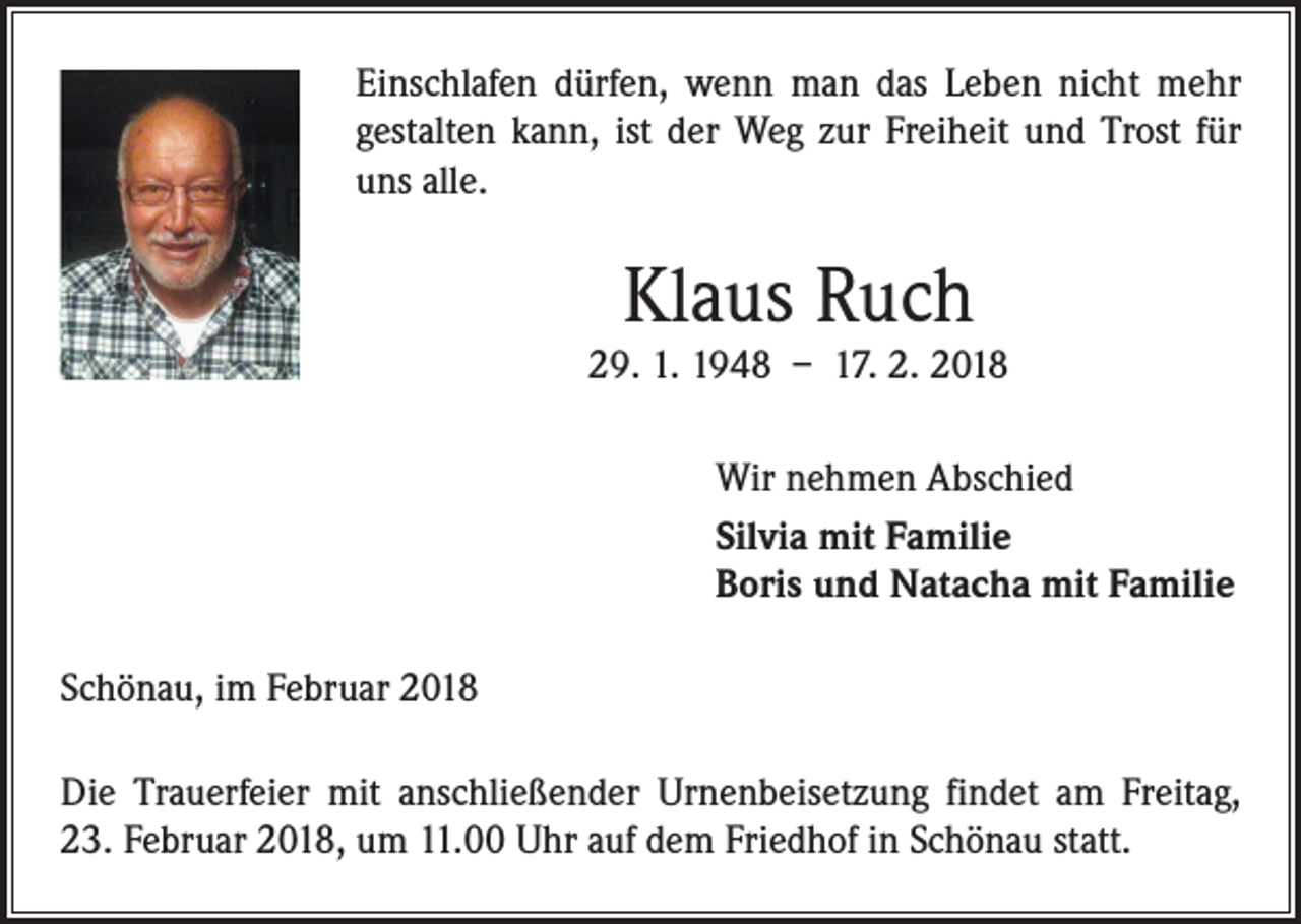 <p>Einschlafen dürfen, wenn man das Leben nicht mehr<br />gestalten kann, ist der Weg zur Freiheit und Trost für<br />uns alle.</p><p>Klaus Ruch<br />29. 1. 1948 – 17. 2. 2018<br />Wir nehmen Abschied<br />Silvia mit Familie<br />Boris und Natacha mit Familie<br />Schönau, im Februar 2018<br />Die Trauerfeier mit anschließender Urnenbeisetzung findet am Freitag,<br />23. Februar 2018, um 11.00 Uhr auf dem Friedhof in Schönau statt.</p>