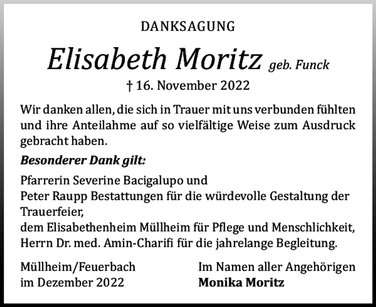 <p>DANKSAGUNG</p><p>Elisabeth Moritz geb. Funck<br />† 16. November 2022</p><p>Wir danken allen, die sich in Trauer mit uns verbunden fühlten<br />und ihre Anteilahme auf so vielfältige Weise zum Ausdruck<br />gebracht haben.<br />Besonderer Dank gilt:</p><p>Pfarrerin Severine Bacigalupo und<br />Peter Raupp Bestattungen für die würdevolle Gestaltung der<br />Trauerfeier,<br />dem Elisabethenheim Müllheim für Pflege und Menschlichkeit,<br />Herrn Dr. med. Amin-Charifi für die jahrelange Begleitung.<br />Müllheim/Feuerbach<br />im Dezember 2022</p><p>Im Namen aller Angehörigen<br />Monika Moritz</p>