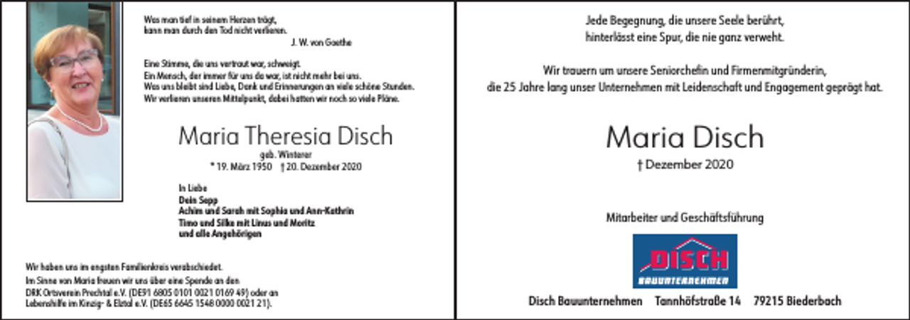 <p>Was man tief in seinem Herzen trägt,<br />kann man durch den Tod nicht verlieren.</p><p>J. W. von Goethe</p><p>Eine Stimme, die uns vertraut war, schweigt.<br />Ein Mensch, der immer für uns da war, ist nicht mehr bei uns.<br />Was uns bleibt sind Liebe, Dank und Erinnerungen an viele schöne Stunden.<br />Wir verlieren unseren Mittelpunkt, dabei hatten wir noch so viele Pläne.</p><p>Maria Theresia Disch<br />geb. Winterer<br />* 19. März 1950 † 20. Dezember 2020</p><p>In Liebe<br />Dein Sepp<br />Achim und Sarah mit Sophia und Ann-Kathrin<br />Timo und Silke mit Linus und Moritz<br />und alle Angehörigen</p><p>Jede Begegnung, die unsere Seele berührt,<br />hinterlässt eine Spur, die nie ganz verweht.<br />Wir trauern um unsere Seniorchefin und Firmenmitgründerin,<br />die 25 Jahre lang unser Unternehmen mit Leidenschaft und Engagement geprägt hat.</p><p>Maria Disch<br />† Dezember 2020</p><p>Mitarbeiter und Geschäftsführung</p><p>Wir haben uns im engsten Familienkreis verabschiedet.<br />Im Sinne von Maria freuen wir uns über eine Spende an den<br />DRK Ortsverein Prechtal e.V. (DE91 6805 0101 0021 0169 49) oder an<br />Lebenshilfe im Kinzig- &amp; Elztal e.V. (DE65 6645 1548 00).</p><p>Disch Bauunternehmen</p><p>Tannhöfstraße 14</p><p>79215 Biederbach</p>