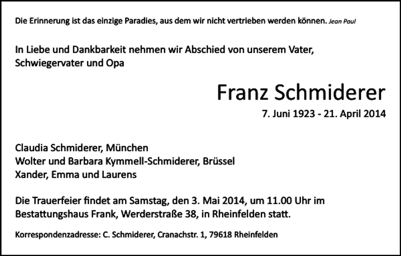 <p>Die Erinnerung ist das einzige Paradies, aus dem wir nicht vertrieben werden können. Jean Paul</p><p>In Liebe und Dankbarkeit nehmen wir Abschied von unserem Vater,<br />Schwiegervater und Opa</p><p>Franz Schmiderer<br />7. Juni 1923 ­ 21. April 2014<br />Claudia Schmiderer, München<br />Wolter und Barbara Kymmell­Schmiderer, Brüssel<br />Xander, Emma und Laurens<br />Die Trauerfeier ﬁndet am Samstag, den 3. Mai 2014, um 11.00 Uhr im<br />Besta�ungshaus Frank, Werderstraße 38, in Rheinfelden sta�.<br />Korrespondenzadresse: C. Schmiderer, Cranachstr. 1, 79618 Rheinfelden</p>