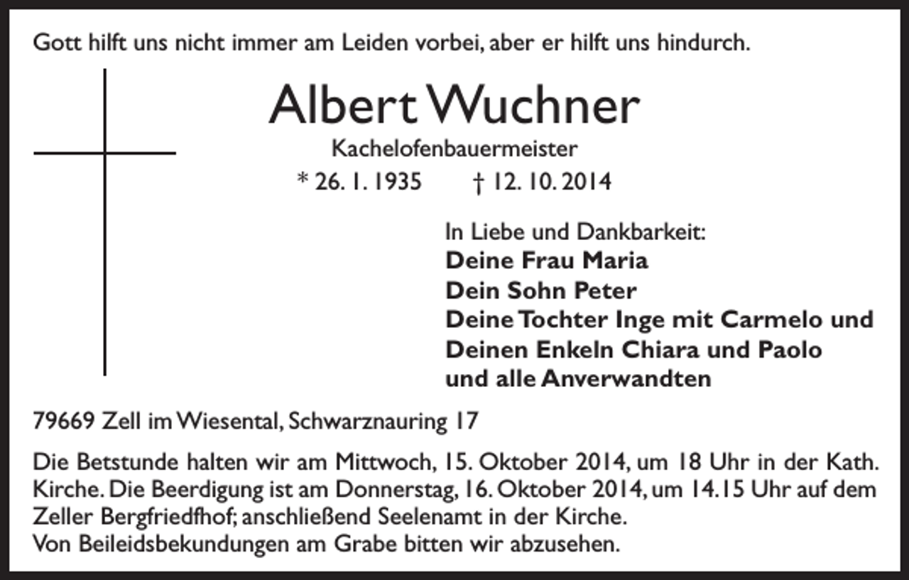 <p>Gott hilft uns nicht immer am Leiden vorbei, aber er hilft uns hindurch.</p><p>Albert Wuchner<br />Kachelofenbauermeister<br />* 26. 1. 1935 † 12. 10. 2014</p><p>In Liebe und Dankbarkeit:<br />Deine Frau Maria<br />Dein Sohn Peter<br />Deine Tochter Inge mit Carmelo und<br />Deinen Enkeln Chiara und Paolo<br />und alle Anverwandten<br />79669 Zell im Wiesental, Schwarznauring 17<br />Die Betstunde halten wir am Mittwoch, 15. Oktober 2014, um 18 Uhr in der Kath.<br />Kirche. Die Beerdigung ist am Donnerstag, 16. Oktober 2014, um 14.15 Uhr auf dem<br />Zeller Bergfriedfhof; anschließend Seelenamt in der Kirche.<br />Von Beileidsbekundungen am Grabe bitten wir abzusehen.</p>
