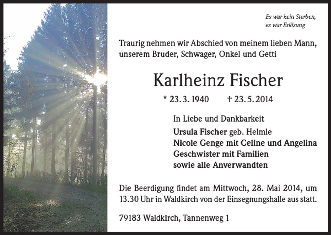<p>Es war kein Sterben,<br />es war Erlösung</p><p>Traurig nehmen wir Abschied von meinem lieben Mann,<br />unserem Bruder, Schwager, Onkel und Getti</p><p>Karlheinz Fischer<br />* 23. 3. 1940</p><p>† 23. 5. 2014</p><p>In Liebe und Dankbarkeit<br />Ursula Fischer geb. Helmle<br />Nicole Genge mit Celine und Angelina<br />Geschwister mit Familien<br />sowie alle Anverwandten<br />Die Beerdigung findet am Mittwoch, 28. Mai 2014, um<br />13.30 Uhr in Waldkirch von der Einsegnungshalle aus statt.<br />79183 Waldkirch, Tannenweg 1</p>