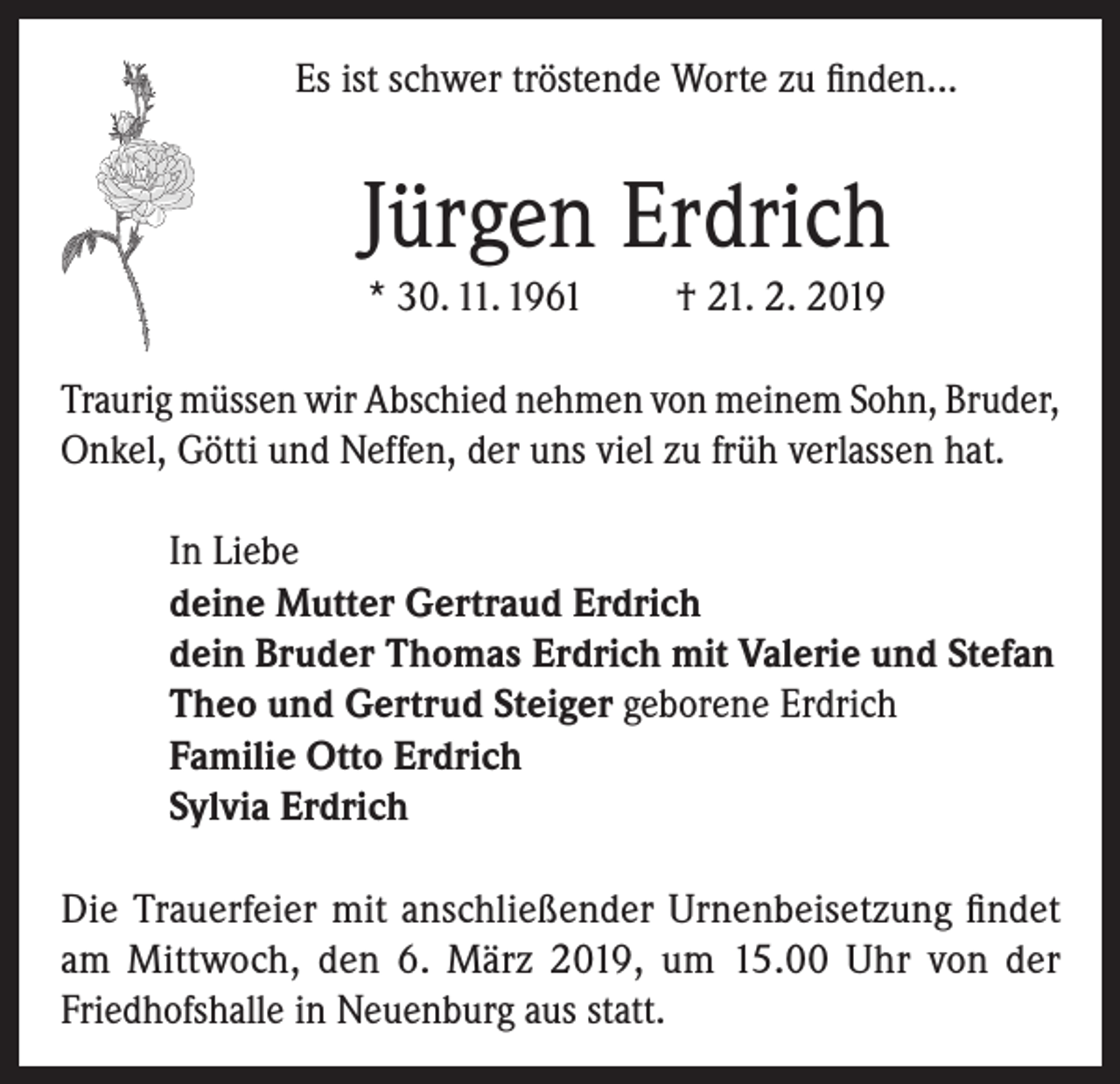 <p>Es ist schwer tröstende Worte zu finden...</p><p>Jürgen Erdrich<br />* 30. 11. 1961</p><p>† 21. 2. 2019</p><p>Traurig müssen wir Abschied nehmen von meinem Sohn, Bruder,<br />Onkel, Götti und Neffen, der uns viel zu früh verlassen hat.<br />In Liebe<br />deine Mutter Gertraud Erdrich<br />dein Bruder Thomas Erdrich mit Valerie und Stefan<br />Theo und Gertrud Steiger geborene Erdrich<br />Familie Otto Erdrich<br />Sylvia Erdrich<br />Die Trauerfeier mit anschließender Urnenbeisetzung findet<br />am Mittwoch, den 6. März 2019, um 15.00 Uhr von der<br />Friedhofshalle in Neuenburg aus statt.</p>