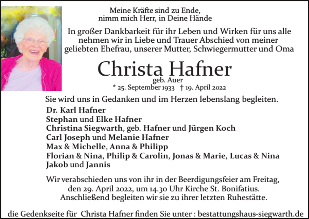 <p>Meine Kräfte sind zu Ende,<br />nimm mich Herr, in Deine Hände</p><p>In großer Dankbarkeit für ihr Leben und Wirken für uns alle<br />nehmen wir in Liebe und Trauer Abschied von meiner<br />geliebten Ehefrau, unserer Mutter, Schwiegermutter und Oma</p><p>Christa Hafner<br />geb. Auer</p><p>* 25. September 1933 † 19. April 2022</p><p>Sie wird uns in Gedanken und im Herzen lebenslang begleiten.<br />Dr. Karl Hafner<br />Stephan und Elke Hafner<br />Christina Siegwarth, geb. Hafner und Jürgen Koch<br />Carl Joseph und Melanie Hafner<br />Max &amp; Michelle, Anna &amp; Philipp<br />Florian &amp; Nina, Philip &amp; Carolin, Jonas &amp; Marie, Lucas &amp; Nina<br />Jakob und Jannis<br />Wir verabschieden uns von ihr in der Beerdigungsfeier am Freitag,<br />den 29. April 2022, um 14.30 Uhr Kirche St. Bonifatius.<br />Anschließend begleiten wir sie zu ihrer letzten Ruhestätte.<br />die Gedenkseite für Christa Hafner ﬁnden Sie unter : bestattungshaus­siegwarth.de</p>
