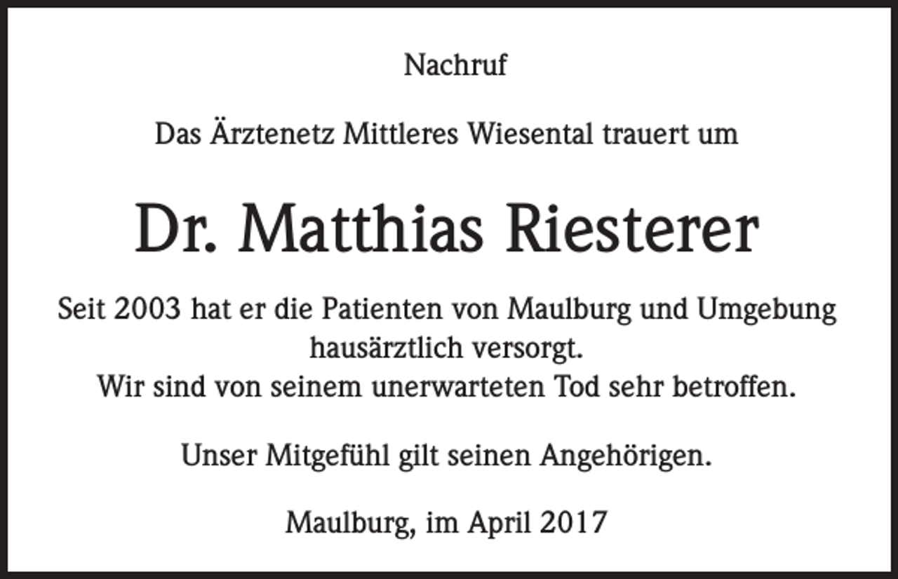 <p>Nachruf<br />Das Ärztenetz Mittleres Wiesental trauert um</p><p>Dr. Matthias Riesterer<br />Seit 2003 hat er die Patienten von Maulburg und Umgebung<br />hausärztlich versorgt.<br />Wir sind von seinem unerwarteten Tod sehr betroffen.<br />Unser Mitgefühl gilt seinen Angehörigen.<br />Maulburg, im April 2017</p>