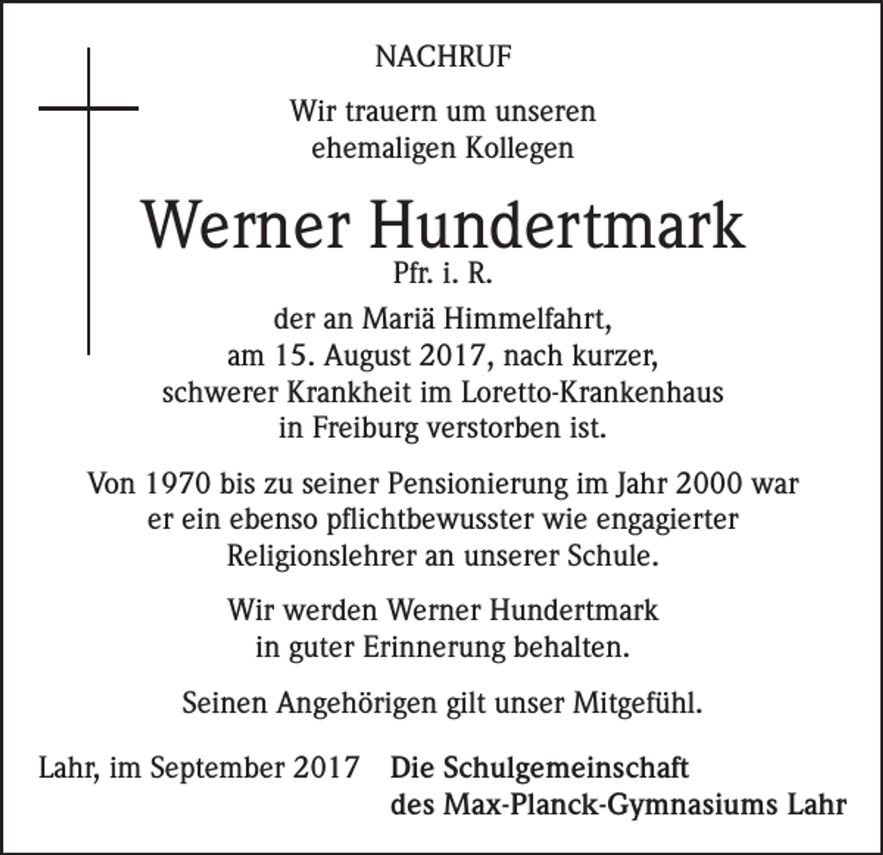 <p>NACHRUF<br />Wir trauern um unseren<br />ehemaligen Kollegen</p><p>Werner Hundertmark<br />Pfr. i. R.</p><p>der an Mariä Himmelfahrt,<br />am 15. August 2017, nach kurzer,<br />schwerer Krankheit im Loretto-Krankenhaus<br />in Freiburg verstorben ist.<br />Von 1970 bis zu seiner Pensionierung im Jahr 2000 war<br />er ein ebenso pflichtbewusster wie engagierter<br />Religionslehrer an unserer Schule.<br />Wir werden Werner Hundertmark<br />in guter Erinnerung behalten.<br />Seinen Angehörigen gilt unser Mitgefühl.<br />Lahr, im September 2017 Die Schulgemeinschaft<br />des Max-Planck-Gymnasiums Lahr</p>