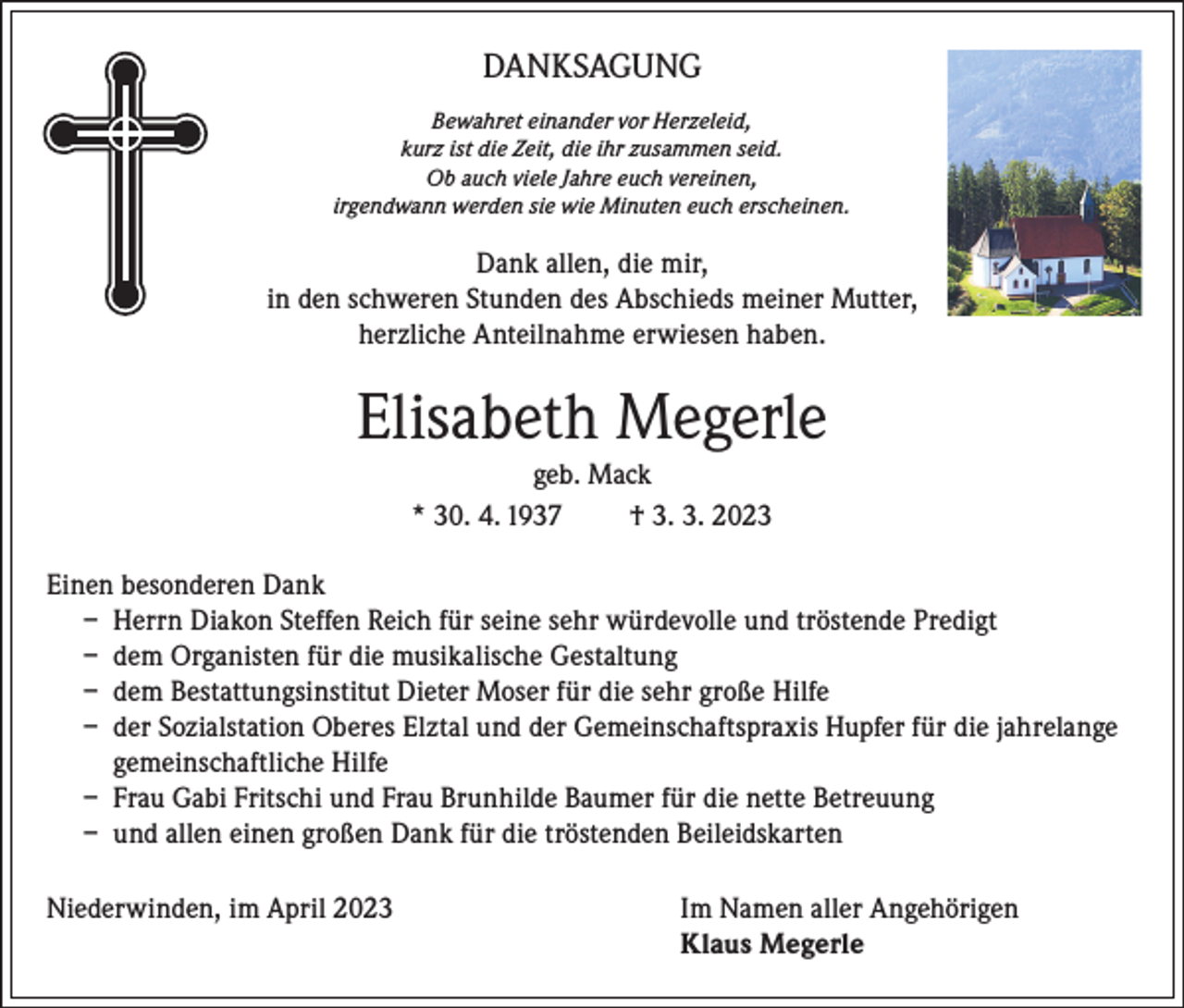 <p>DANKSAGUNG<br />Bewahret einander vor Herzeleid,<br />kurz ist die Zeit, die ihr zusammen seid.<br />Ob auch viele Jahre euch vereinen,<br />irgendwann werden sie wie Minuten euch erscheinen.</p><p>Dank allen, die mir,<br />in den schweren Stunden des Abschieds meiner Mutter,<br />herzliche Anteilnahme erwiesen haben.</p><p>Elisabeth Megerle<br />geb. Mack<br />* 30. 4. 1937<br />† 3. 3. 2023<br />Einen besonderen Dank<br />– Herrn Diakon Steffen Reich für seine sehr würdevolle und tröstende Predigt<br />– dem Organisten für die musikalische Gestaltung<br />– dem Bestattungsinstitut Dieter Moser für die sehr große Hilfe<br />– der Sozialstation Oberes Elztal und der Gemeinschaftspraxis Hupfer für die jahrelange<br />gemeinschaftliche Hilfe<br />– Frau Gabi Fritschi und Frau Brunhilde Baumer für die nette Betreuung<br />– und allen einen großen Dank für die tröstenden Beileidskarten<br />Niederwinden, im April 2023 Im Namen aller Angehörigen<br />Klaus Megerle</p>