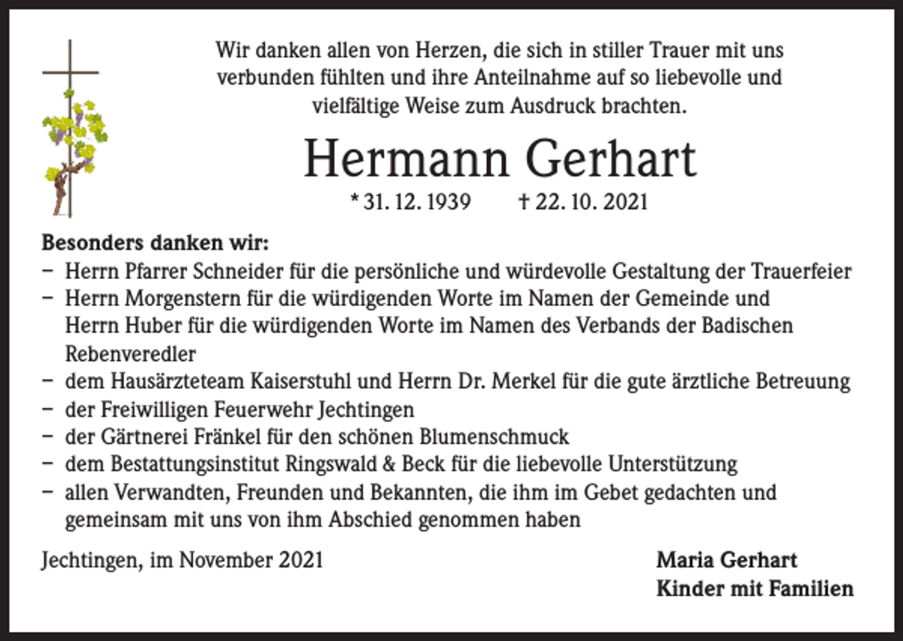 <p>Wir danken allen von Herzen, die sich in stiller Trauer mit uns<br />verbunden fühlten und ihre Anteilnahme auf so liebevolle und<br />vielfältige Weise zum Ausdruck brachten.</p><p>Hermann Gerhart<br />* 31. 12. 1939 † 22. 10. 2021</p><p>Besonders danken wir:<br />– Herrn Pfarrer Schneider für die persönliche und würdevolle Gestaltung der Trauerfeier<br />– Herrn Morgenstern für die würdigenden Worte im Namen der Gemeinde und<br />Herrn Huber für die würdigenden Worte im Namen des Verbands der Badischen<br />Rebenveredler<br />– dem Hausärzteteam Kaiserstuhl und Herrn Dr. Merkel für die gute ärztliche Betreuung<br />– der Freiwilligen Feuerwehr Jechtingen<br />– der Gärtnerei Fränkel für den schönen Blumenschmuck<br />– dem Bestattungsinstitut Ringswald &amp; Beck für die liebevolle Unterstützung<br />– allen Verwandten, Freunden und Bekannten, die ihm im Gebet gedachten und<br />­gemeinsam mit uns von ihm Abschied genommen haben<br />Jechtingen, im November 2021</p><p>Maria Gerhart<br />Kinder mit Familien</p>
