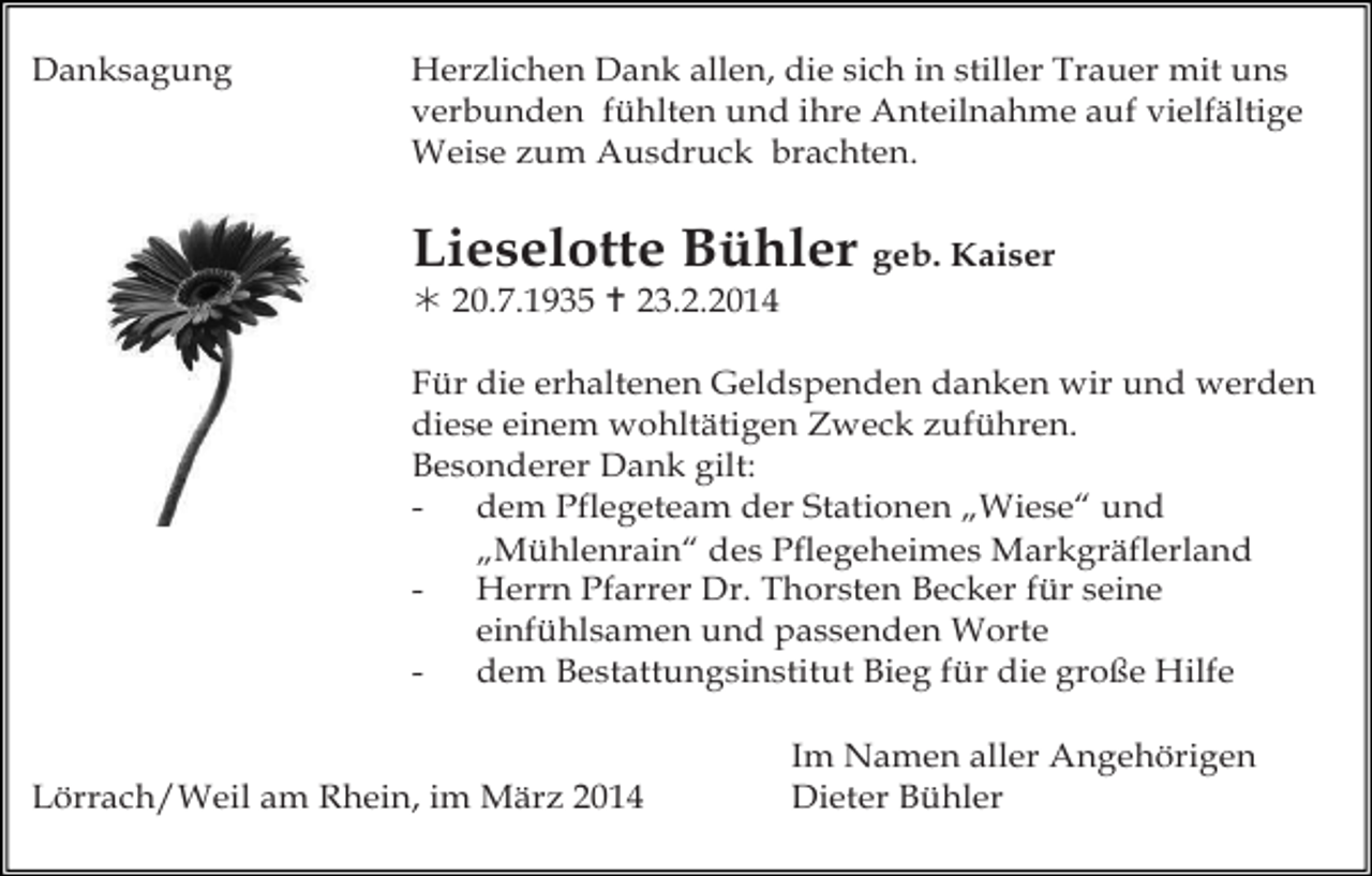 <p>Danksagung</p><p>Herzlichen Dank allen, die sich in stiller Trauer mit uns<br />verbunden fühlten und ihre Anteilnahme auf vielfältige<br />Weise zum Ausdruck brachten.</p><p>Lieselotte Bühler geb. Kaiser<br /> 20.7.1935  23.2.2014<br />Für die erhaltenen Geldspenden danken wir und werden<br />diese einem wohltätigen Zweck zuführen.<br />Besonderer Dank gilt:<br />dem Pflegeteam der Stationen „Wiese“ und<br />„Mühlenrain“ des Pflegeheimes Markgräflerland<br />Herrn Pfarrer Dr. Thorsten Becker für seine<br />einfühlsamen und passenden Worte<br />dem Bestattungsinstitut Bieg für die große Hilfe<br />Lörrach/Weil am Rhein, im März 2014</p><p>Im Namen aller Angehörigen<br />Dieter Bühler</p>