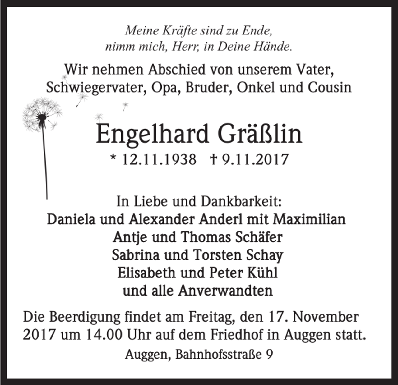 <p>Kräfte<br />MMeine<br />ei n e Kr<br />äft e sisind<br />n d z zu<br />u EEnde,<br />n d e,<br />nimm<br />ni<br />m m mich,<br />mi c h, Herr,<br />H err, iin<br />n Deine<br />D ei n e Hände.<br />H ä n d e.</p><p>Wir<br />e h m e n AAbschied<br />bs c hi e d v von<br />o n unserem<br />u ns er e m Vater,<br />V at er,<br />Wirn nehmen<br />Schwiegervater,<br />S c h wi e g er v at er, Opa,<br />O p a, Bruder,<br />Br u d er, Onkel<br />O n k el uund<br />n d Cousin<br />C o usi n</p><p>EEngelhard<br />n g el h ar d Gräßlin<br />Gr ä ßli n<br />** 12.11.1938<br />1 2. . 1 9 3 8 †<br />† 9.11.2017<br />9. . 2 0 1 7<br />IInn Liebe<br />Li e b e und<br />u n d Dankbarkeit:<br />D a n k b ar k eit:</p><p>Di e BBeerdigung<br />Die<br />e er di g u n g fifindet<br />n d et aam<br />m Freitag,<br />Fr eit a g, den<br />d e n 17.<br />1 7. November<br />N o v e mb er<br />2 0 1 7 uum<br />m 114.00<br />4. Uhr<br />U hr aauf<br />uf dem<br />d e m Friedhof<br />Fri e d h of iinn Auggen<br />A u g g e n statt.<br />st att.<br />2017<br />AAuggen,<br />u g g e n, BBahnhofsstraße<br />a h n h ofsstr a ß e 99</p>