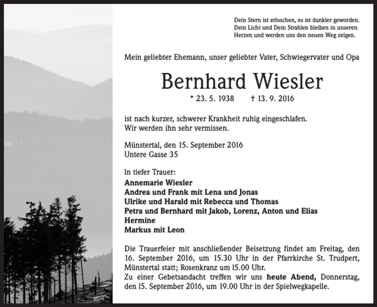 <p>Dein Stern ist erloschen, es ist dunkler geworden.<br />Dein Licht und Dein Strahlen bleiben in unseren<br />Herzen und werden uns den neuen Weg zeigen.</p><p>Mein geliebter Ehemann, unser geliebter Vater, Schwiegervater und Opa</p><p>Bernhard Wiesler<br />* 23. 5. 1938 † 13. 9. 2016</p><p>ist nach kurzer, schwerer Krankheit ruhig eingeschlafen.<br />Wir werden ihn sehr vermissen.<br />Münstertal, den 15. September 2016<br />Untere Gasse 35<br />ln tiefer Trauer:<br />Annemarie Wiesler<br />Andrea und Frank mit Lena und Jonas<br />Ulrike und Harald mit Rebecca und Thomas<br />Petra und Bernhard mit Jakob, Lorenz, Anton und Elias<br />Hermine<br />Markus mit Leon<br />Die Trauerfeier mit anschließender Beisetzung findet am Freitag, den<br />16. September 2016, um 15.30 Uhr in der Pfarrkirche St. Trudpert,<br />Münstertal statt; Rosenkranz um l5.00 Uhr.<br />Zu einer Gebetsandacht treffen wir uns heute Abend, Donnerstag,<br />den l5. September 2016, um 19.00 Uhr in der Spielwegkapelle.</p>
