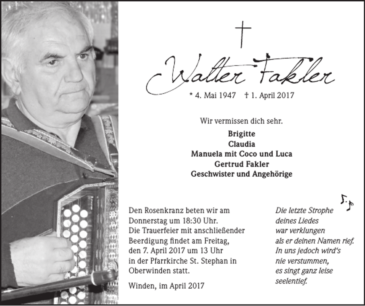 <p>* 4. Mai 1947</p><p>† 1. April 2017</p><p>Wir vermissen dich sehr.<br />Brigitte<br />Claudia<br />Manuela mit Coco und Luca<br />Gertrud Fakler<br />Geschwister und Angehörige</p><p>Den Rosenkranz beten wir am<br />Donnerstag um 18:30 Uhr.<br />Die Trauerfeier mit anschließender<br />Beerdigung fi ndet am Freitag,<br />den 7. April 2017 um 13 Uhr<br />in der Pfarrkirche St. Stephan in<br />Oberwinden statt.<br />Winden, im April 2017</p><p>Die letzte Strophe<br />deines Liedes<br />war verklungen<br />als er deinen Namen rief.<br />In uns jedoch wird‘s<br />nie verstummen,<br />es singt ganz leise<br />seelentief.</p>