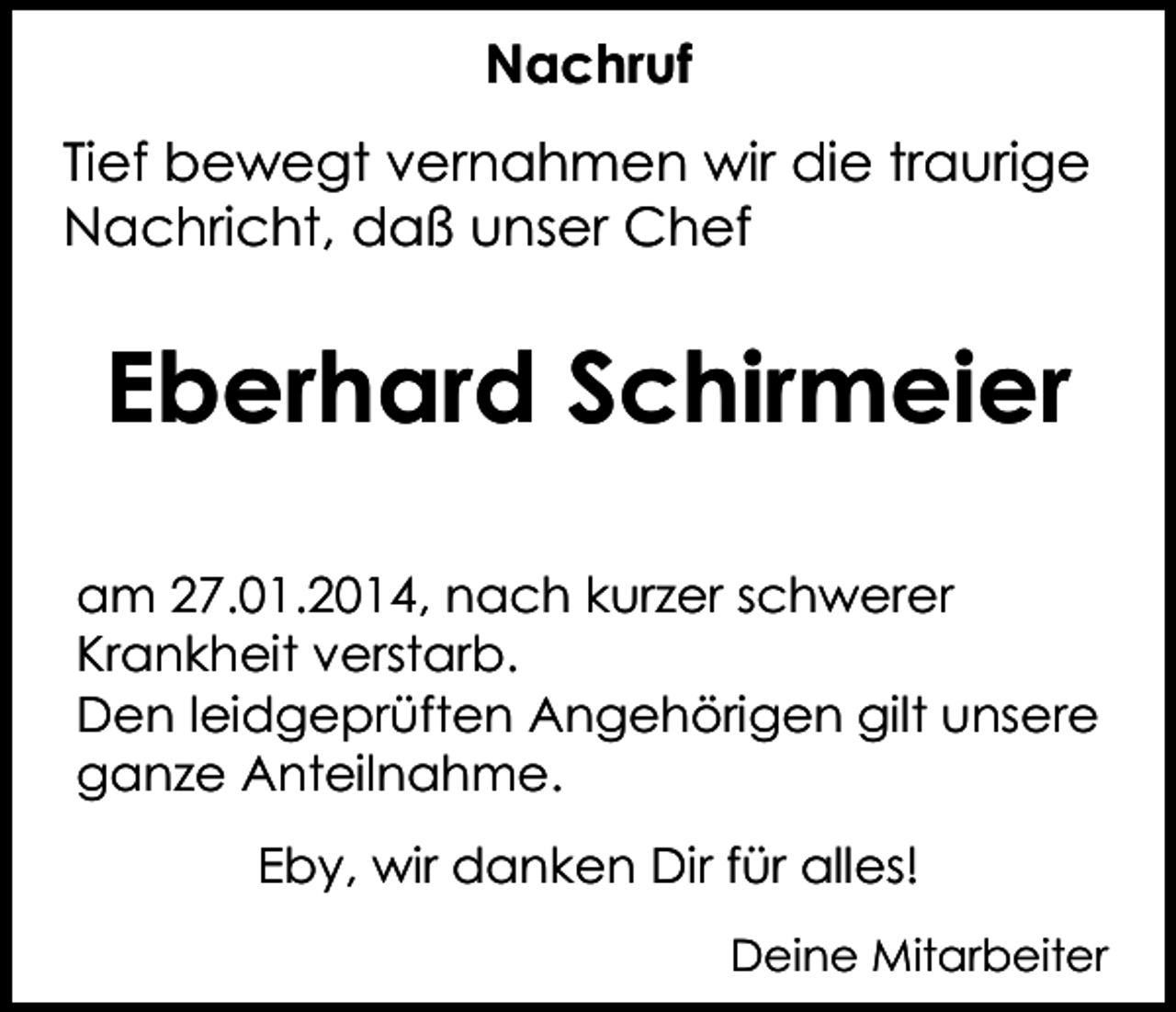 <p>Nachruf<br />Tief bewegt vernahmen wir die traurige<br />Nachricht, daß unser Chef</p><p>Eberhard Schirmeier<br />am 27.01.2014, nach kurzer schwerer<br />Krankheit verstarb.<br />Den leidgeprüften Angehörigen gilt unsere<br />ganze Anteilnahme.<br />Eby, wir danken Dir für alles!<br />Deine Mitarbeiter</p>