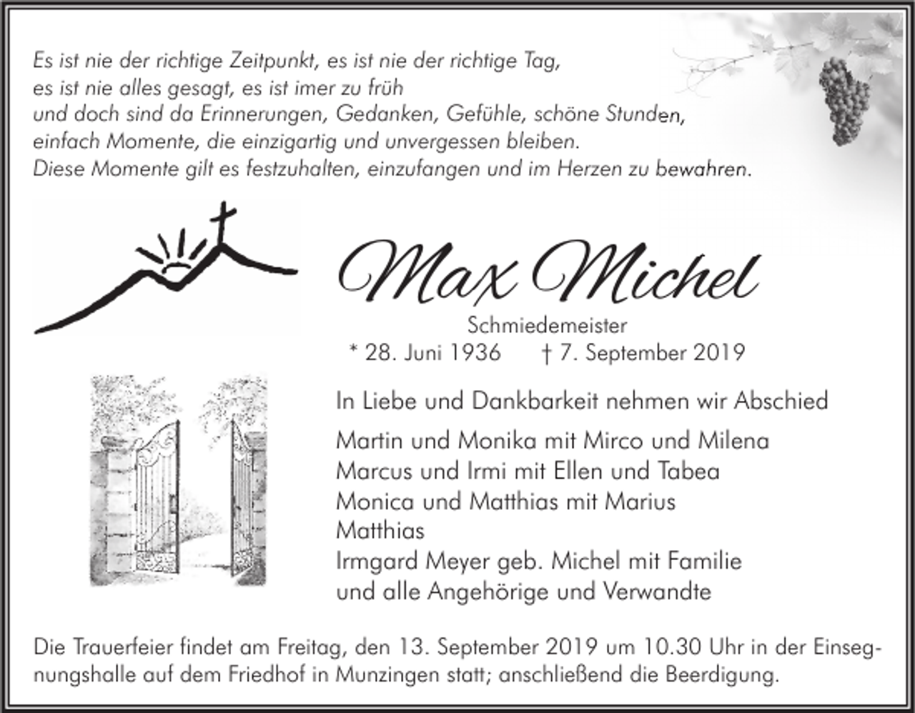 <p>Es ist nie der richtige Zeitpunkt, es ist nie der richtige Tag,<br />es ist nie alles gesagt, es ist imer zu früh<br />und doch sind da Erinnerungen, Gedanken, Gefühle, schöne Stunden,<br />einfach Momente, die einzigartig und unvergessen bleiben.<br />Diese Momente gilt es festzuhalten, einzufangen und im Herzen zu bewahren.</p><p>Max Michel<br />Schmiedemeister<br />* 28. Juni 1936<br />† 7. September 2019</p><p>In Liebe und Dankbarkeit nehmen wir Abschied<br />Martin und Monika mit Mirco und Milena<br />Marcus und Irmi mit Ellen und Tabea<br />Monica und Matthias mit Marius<br />Matthias<br />Irmgard Meyer geb. Michel mit Familie<br />und alle Angehörige und Verwandte<br />Die Trauerfeier findet am Freitag, den 13. September 2019 um 10.30 Uhr in der Einsegnungshalle auf dem Friedhof in Munzingen statt; anschließend die Beerdigung.</p>