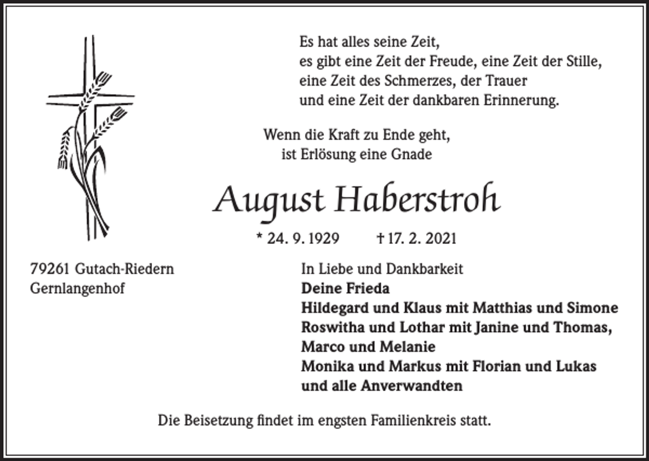 <p>Es hat alles seine Zeit,<br />es gibt eine Zeit der Freude, eine Zeit der Stille,<br />eine Zeit des Schmerzes, der Trauer<br />und eine Zeit der dankbaren Erinnerung.<br />Wenn die Kraft zu Ende geht,<br />ist Erlösung eine Gnade</p><p>August Haberstroh<br />* 24. 9. 1929</p><p>† 17. 2. 2021</p><p>79261 Gutach-Riedern<br />In Liebe und Dankbarkeit<br />Gernlangenhof Deine Frieda<br />Hildegard und Klaus mit Matthias und Simone<br />Roswitha und Lothar mit Janine und Thomas,<br />Marco und Melanie<br />Monika und Markus mit Florian und Lukas<br />und alle Anverwandten<br />Die Beisetzung findet im engsten Familienkreis statt.</p>