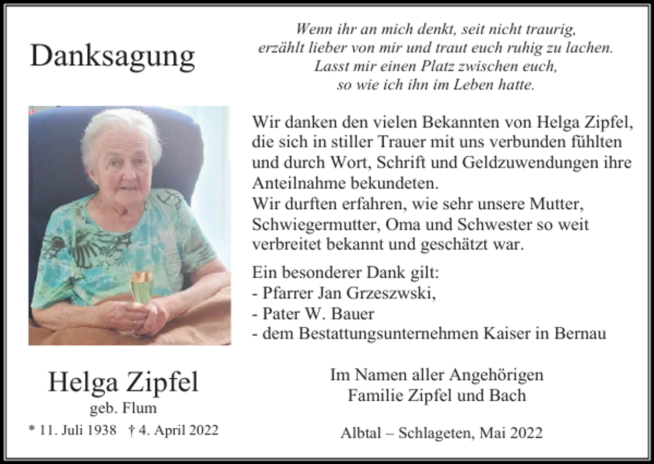 <p>Danksagung</p><p>Wenn ihr an mich denkt, seit nicht traurig,<br />erzählt lieber von mir und traut euch ruhig zu lachen.<br />Lasst mir einen Platz zwischen euch,<br />so wie ich ihn im Leben hatte.</p><p>Wir danken den vielen Bekannten von Helga Zipfel,<br />die sich in stiller Trauer mit uns verbunden fühlten<br />und durch Wort, Schrift und Geldzuwendungen ihre<br />Anteilnahme bekundeten.<br />Wir durften erfahren, wie sehr unsere Mutter,<br />Schwiegermutter, Oma und Schwester so weit<br />verbreitet bekannt und geschätzt war.<br />Ein besonderer Dank gilt:<br />- Pfarrer Jan Grzeszwski,<br />- Pater W. Bauer<br />- dem Bestattungsunternehmen Kaiser in Bernau</p><p>Helga Zipfel<br />geb. Flum<br />* 11. Juli 1938 † 4. April 2022</p><p>Im Namen aller Angehörigen<br />Familie Zipfel und Bach<br />Albtal – Schlageten, Mai 2022</p>