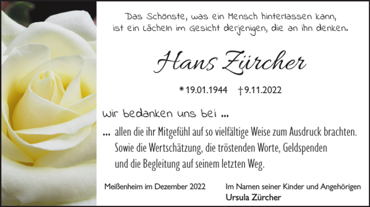<p>Das Schönste , was ein Mensch hinterlassen kann ,<br />ist ein Lächeln im Gesicht derjenigen , die an ihn denken.</p><p>Hans Zürcher<br />* 19.01.1944</p><p>† 9.11.2022</p><p>Wir bedanken uns bei ...<br />... allen die ihr Mitgefühl auf so vielfältige Weise zum Ausdruck brachten.<br />Sowie die Wertschätzung, die tröstenden Worte, Geldspenden<br />und die Begleitung auf seinem letzten Weg.<br />Meißenheim im Dezember 2022</p><p>Im Namen seiner Kinder und Angehörigen</p><p>Ursula Zürcher</p>