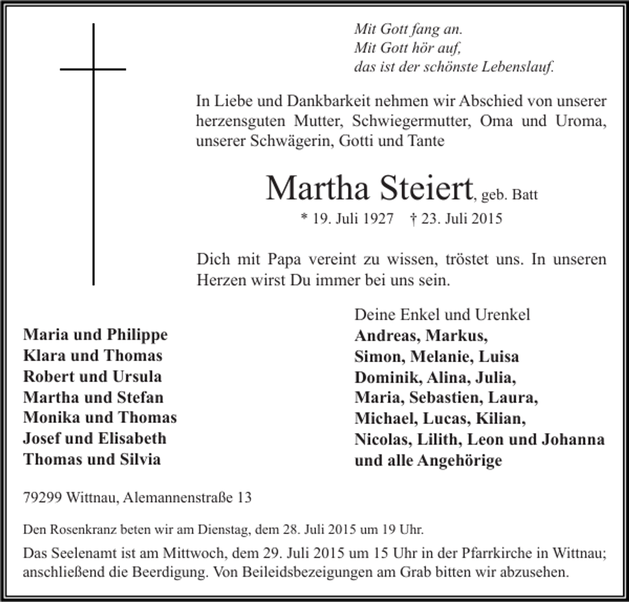 <p>Mit Gott fang an.<br />Mit Gott hör auf,<br />das ist der schönste Lebenslauf.</p><p>In Liebe und Dankbarkeit nehmen wir Abschied von unserer<br />herzensguten Mutter, Schwiegermutter, Oma und Uroma,<br />unserer Schwägerin, Gotti und Tante</p><p>Martha Steiert, geb. Batt<br />* 19. Juli 1927</p><p>† 23. Juli 2015</p><p>Dich mit Papa vereint zu wissen, tröstet uns. In unseren<br />Herzen wirst Du immer bei uns sein.<br />Maria und Philippe<br />Klara und Thomas<br />Robert und Ursula<br />Martha und Stefan<br />Monika und Thomas<br />Josef und Elisabeth<br />Thomas und Silvia</p><p>Deine Enkel und Urenkel<br />Andreas, Markus,<br />Simon, Melanie, Luisa<br />Dominik, Alina, Julia,<br />Maria, Sebastien, Laura,<br />Michael, Lucas, Kilian,<br />Nicolas, Lilith, Leon und Johanna<br />und alle Angehörige</p><p>79299 Wittnau, Alemannenstraße 13<br />Den Rosenkranz beten wir am Dienstag, dem 28. Juli 2015 um 19 Uhr.</p><p>Das Seelenamt ist am Mittwoch, dem 29. Juli 2015 um 15 Uhr in der Pfarrkirche in Wittnau;<br />anschließend die Beerdigung. Von Beileidsbezeigungen am Grab bitten wir abzusehen.</p>