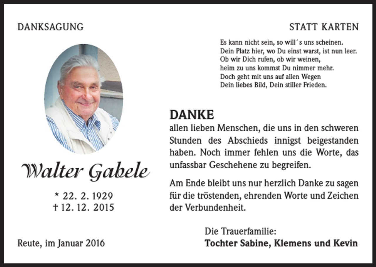 <p>DANKSAGUNG</p><p>STATT KARTEN<br />Es kann nicht sein, so will´s uns scheinen.<br />Dein Platz hier, wo Du einst warst, ist nun leer.<br />Ob wir Dich rufen, ob wir weinen,<br />heim zu uns kommst Du nimmer mehr.<br />Doch geht mit uns auf allen Wegen<br />Dein liebes Bild, Dein stiller Frieden.</p><p>DANKE</p><p>Walter Gabele<br />* 22. 2. 1929<br />† 12. 12. 2015</p><p>allen lieben Menschen, die uns in den schweren<br />Stunden des Abschieds innigst beigestanden<br />haben. Noch immer fehlen uns die Worte, das<br />unfassbar Geschehene zu ­begreifen.<br />Am Ende bleibt uns nur herzlich Danke zu sagen<br />für die tröstenden, ehrenden Worte und Zeichen<br />der Verbundenheit.</p><p>Die Trauerfamilie:<br />Reute, im Januar 2016 Tochter Sabine, Klemens und Kevin</p>