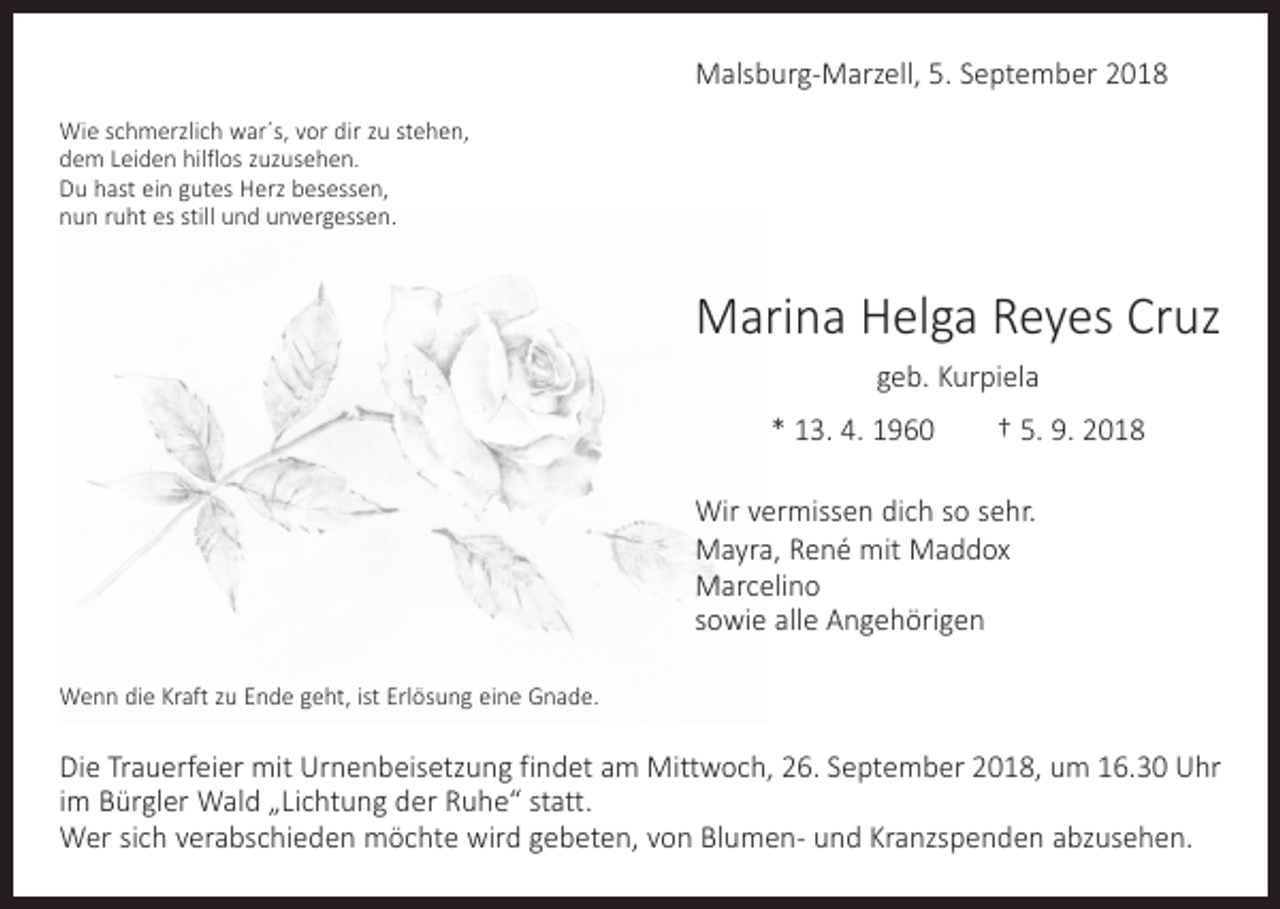 <p>Malsburg-Marzell, 5. September 2018<br />Wie schmerzlich war´s, vor dir zu stehen,<br />dem Leiden hilflos zuzusehen.<br />Du hast ein gutes Herz besessen,<br />nun ruht es still und unvergessen.</p><p>Marina Helga Reyes Cruz<br />geb. Kurpiela<br />* 13. 4. 1960 † 5. 9. 2018<br />Wir vermissen dich so sehr.<br />Mayra, René mit Maddox<br />Marcelino<br />sowie alle Angehörigen<br />Wenn die Kraft zu Ende geht, ist Erlösung eine Gnade.</p><p>Die Trauerfeier mit Urnenbeisetzung findet am Mittwoch, 26. September 2018, um 16.30 Uhr<br />im Bürgler Wald „Lichtung der Ruhe“ statt.<br />Wer sich verabschieden möchte wird gebeten, von Blumen- und Kranzspenden abzusehen.</p>