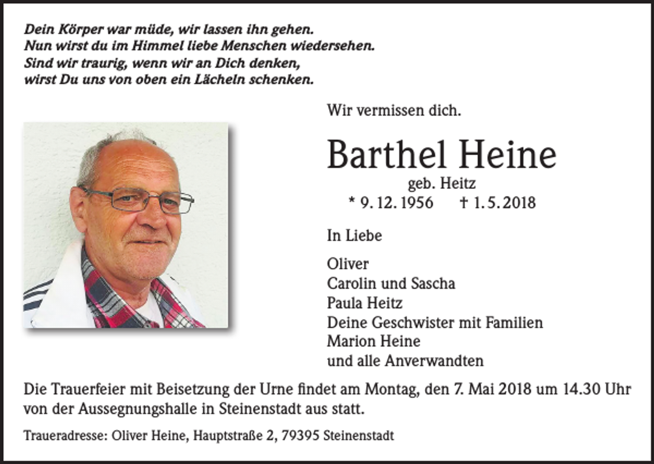 <p>Dein Körper war müde, wir lassen ihn gehen.<br />Nun wirst du im Himmel liebe Menschen wiedersehen.<br />Sind wir traurig, wenn wir an Dich denken,<br />wirst Du uns von oben ein Lächeln schenken.</p><p>Wir vermissen dich.</p><p>Barthel<br />Heine<br />geb. Heitz<br />* 9. 12. 1956 † 1. 5. 2018</p><p>In Liebe<br />Oliver<br />Carolin und Sascha<br />Paula Heitz<br />Deine Geschwister mit Familien<br />Marion Heine<br />und alle Anverwandten<br />Die Trauerfeier mit Beisetzung der Urne findet am Montag, den 7. Mai 2018 um 14.30 Uhr<br />von der Aussegnungshalle in Steinenstadt aus statt.<br />Traueradresse: Oliver Heine, Hauptstraße 2, 79395 Steinenstadt</p>