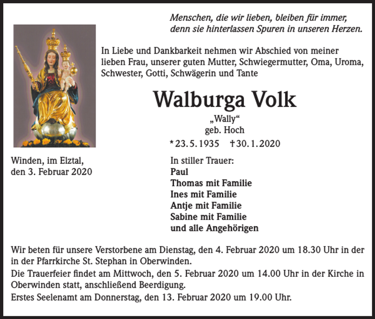<p>Menschen, die wir lieben, bleiben für immer,<br />denn sie hinterlassen Spuren in unseren Herzen.<br />In Liebe und Dankbarkeit nehmen wir Abschied von meiner<br />lieben Frau, unserer guten Mutter, Schwiegermutter, Oma, Uroma,<br />Schwester, Gotti, Schwägerin und Tante</p><p>Walburga Volk<br />„Wally“<br />geb. Hoch<br />* 23. 5. 1935 † 30. 1. 2020<br />Winden, im Elztal,<br />In stiller Trauer:<br />den 3. Februar 2020 Paul<br />Thomas mit Familie<br />Ines mit Familie<br />Antje mit Familie<br />Sabine mit Familie<br />und alle Angehörigen<br />Wir beten für unsere Verstorbene am Dienstag, den 4. Februar 2020 um 18.30 Uhr in der<br />in der Pfarrkirche St. Stephan in Oberwinden.<br />Die Trauerfeier findet am Mittwoch, den 5. Februar 2020 um 14.00 Uhr in der Kirche in<br />Oberwinden statt, anschließend Beerdigung.<br />Erstes Seelenamt am Donnerstag, den 13. Februar 2020 um 19.00 Uhr.</p>