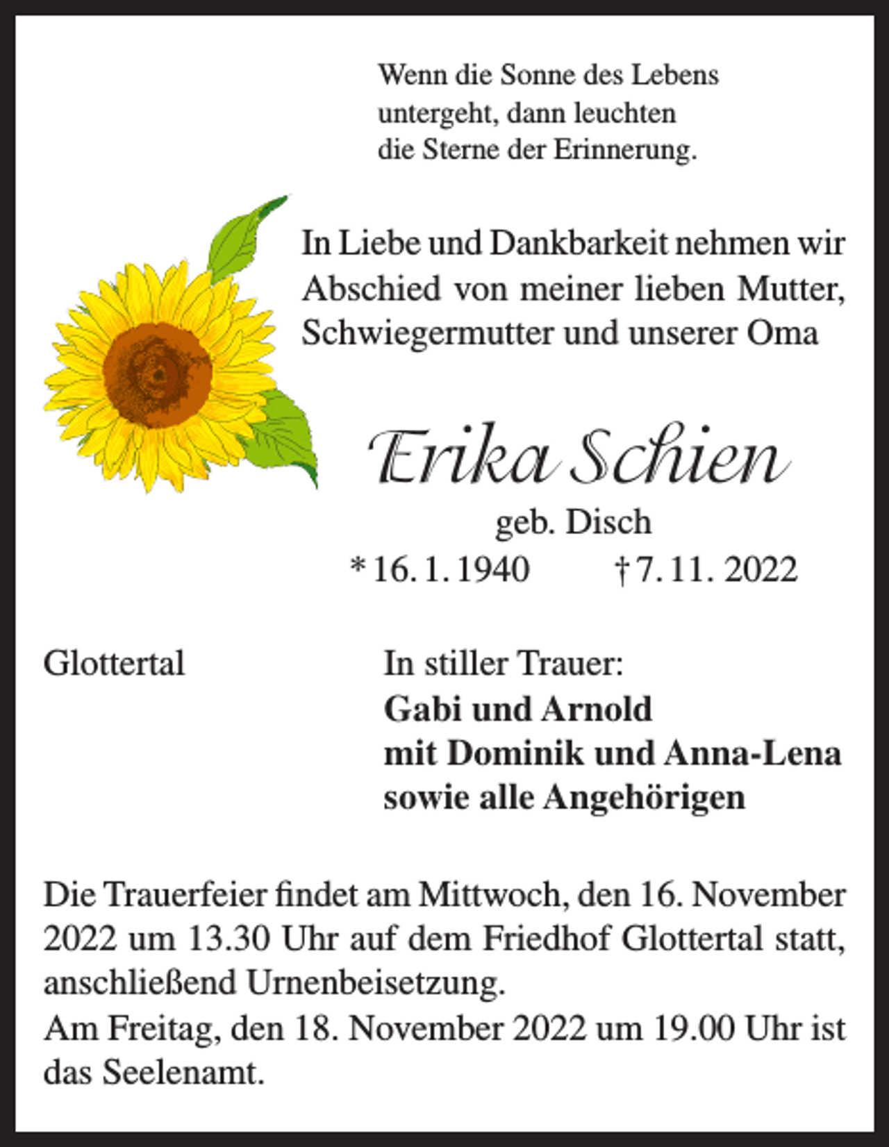 <p>Wenn die Sonne des Lebens<br />untergeht, dann leuchten<br />die Sterne der Erinnerung.</p><p>In Liebe und Dankbarkeit nehmen wir<br />Abschied von meiner lieben Mutter,<br />Schwiegermutter und unserer Oma</p><p>Erika Schien</p><p>geb. Disch<br />* 16. 1. 1940<br />† 7. 11. 2022<br />Glottertal In stiller Trauer:<br />Gabi und Arnold<br />mit Dominik und Anna-Lena<br />sowie alle Angehörigen<br />Die Trauerfeier findet am Mittwoch, den 16. November<br />2022 um 13.30 Uhr auf dem Friedhof Glottertal statt,<br />anschließend Urnenbeisetzung.<br />Am Freitag, den 18. November 2022 um 19.00 Uhr ist<br />das Seelenamt.</p>