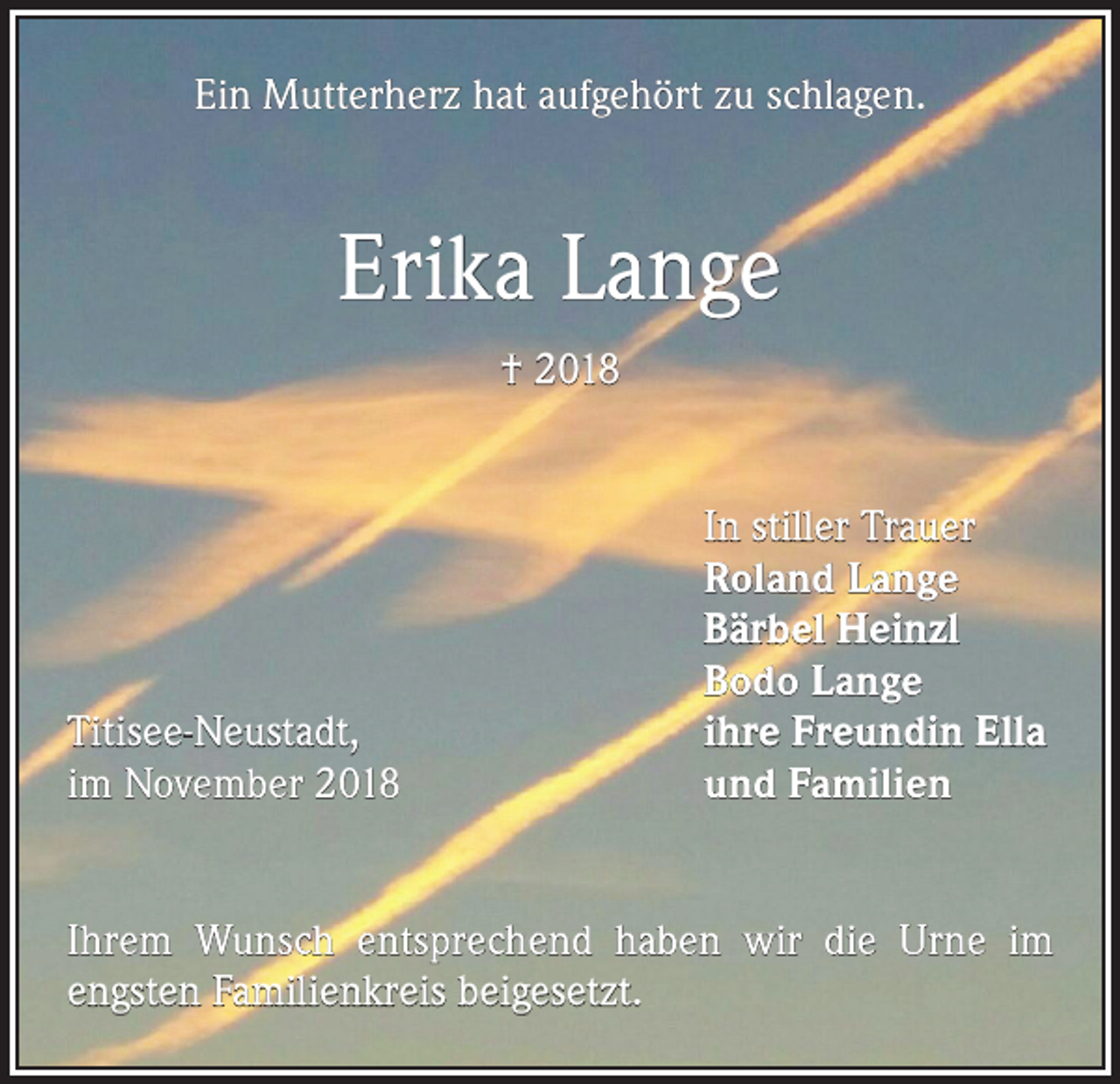 <p>Ein Mutterherz hat aufgehört zu schlagen.</p><p>Erika Lange<br />† 2018</p><p>Titisee-Neustadt,<br />im November 2018</p><p>In stiller Trauer<br />Roland Lange<br />Bärbel Heinzl<br />Bodo Lange<br />ihre Freundin Ella<br />und Familien</p><p>Ihrem Wunsch entsprechend haben wir die Urne im<br />engsten Familienkreis beigesetzt.</p>