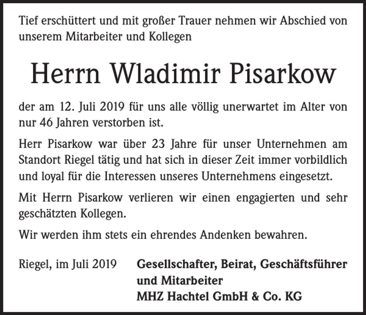 <p>Tief erschüttert und mit großer Trauer nehmen wir Abschied von<br />unserem Mitarbeiter und Kollegen</p><p>Herrn Wladimir Pisarkow<br />der am 12. Juli 2019 für uns alle völlig unerwartet im Alter von<br />nur 46 Jahren verstorben ist.<br />Herr Pisarkow war über 23 Jahre für unser Unternehmen am<br />Standort Riegel tätig und hat sich in dieser Zeit immer vorbildlich<br />und loyal für die Interessen unseres Unternehmens eingesetzt.<br />Mit Herrn Pisarkow verlieren wir einen engagierten und sehr<br />geschätzten Kollegen.<br />Wir werden ihm stets ein ehrendes Andenken bewahren.<br />Riegel, im Juli 2019 Gesellschafter, Beirat, Geschäftsführer<br />und Mitarbeiter<br />MHZ Hachtel GmbH &amp; Co. KG</p>