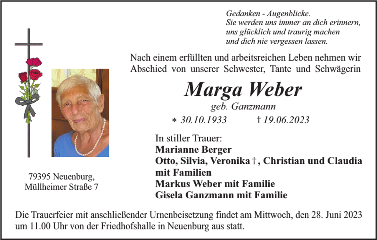 <p>Gedanken - Augenblicke.<br />Sie werden uns immer an dich erinnern,<br />uns glücklich und traurig machen<br />und dich nie vergessen lassen.</p><p>Nach einem erfüllten und arbeitsreichen Leben nehmen wir<br />Abschied von unserer Schwester, Tante und Schwägerin</p><p>Marga Weber</p><p>geb. Ganzmann<br />† 19.06.2020.10.1933<br />*</p><p>79395 Neuenburg,<br />Müllheimer Straße 7</p><p>In stiller Trauer:<br />Marianne Berger<br />Otto, Silvia, Veronika † , Christian und Claudia<br />mit Familien<br />Markus Weber mit Familie<br />Gisela Ganzmann mit Familie</p><p>Die Trauerfeier mit anschließender Urnenbeisetzung findet am Mittwoch, den 28. Juni 2023<br />um 11.00 Uhr von der Friedhofshalle in Neuenburg aus statt.</p>
