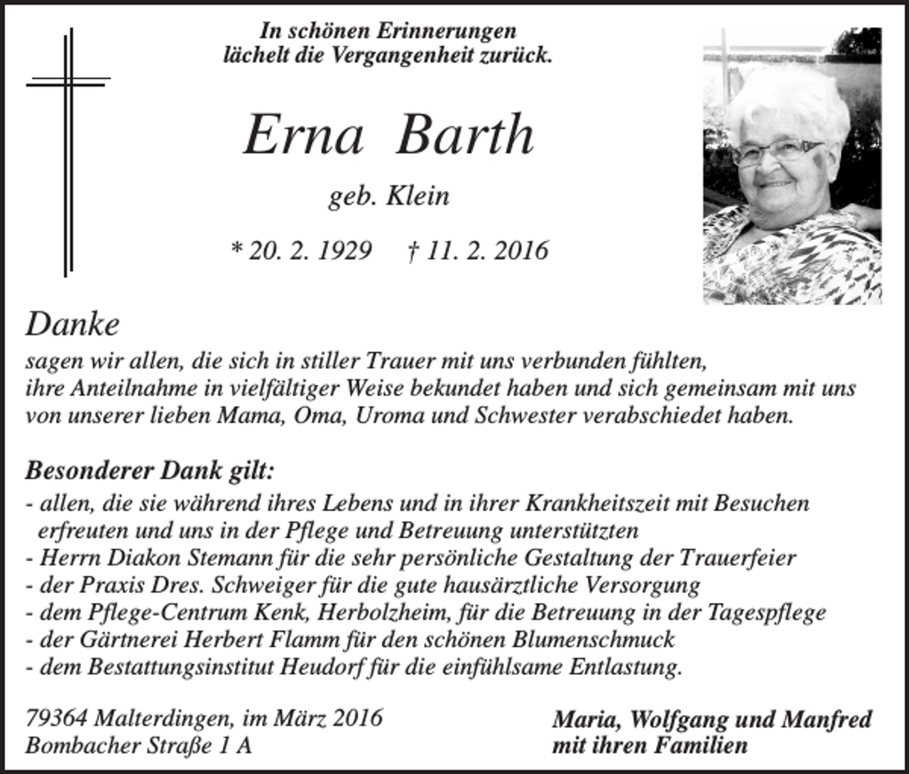 <p>In schönen Erinnerungen<br />lächelt die Vergangenheit zurück.</p><p>Erna Barth<br />geb. Klein<br />* 20. 2. 1929</p><p>† 11. 2. 2016</p><p>Danke<br />sagen wir allen, die sich in stiller Trauer mit uns verbunden fühlten,<br />ihre Anteilnahme in vielfältiger Weise bekundet haben und sich gemeinsam mit uns<br />von unserer lieben Mama, Oma, Uroma und Schwester verabschiedet haben.</p><p>Besonderer Dank gilt:<br />- allen, die sie während ihres Lebens und in ihrer Krankheitszeit mit Besuchen<br />erfreuten und uns in der Pflege und Betreuung unterstützten<br />- Herrn Diakon Stemann für die sehr persönliche Gestaltung der Trauerfeier<br />- der Praxis Dres. Schweiger für die gute hausärztliche Versorgung<br />- dem Pflege-Centrum Kenk, Herbolzheim, für die Betreuung in der Tagespflege<br />- der Gärtnerei Herbert Flamm für den schönen Blumenschmuck<br />- dem Bestattungsinstitut Heudorf für die einfühlsame Entlastung.<br />79364 Malterdingen, im März 2016<br />Bombacher Straße 1 A</p><p>Maria, Wolfgang und Manfred<br />mit ihren Familien</p>