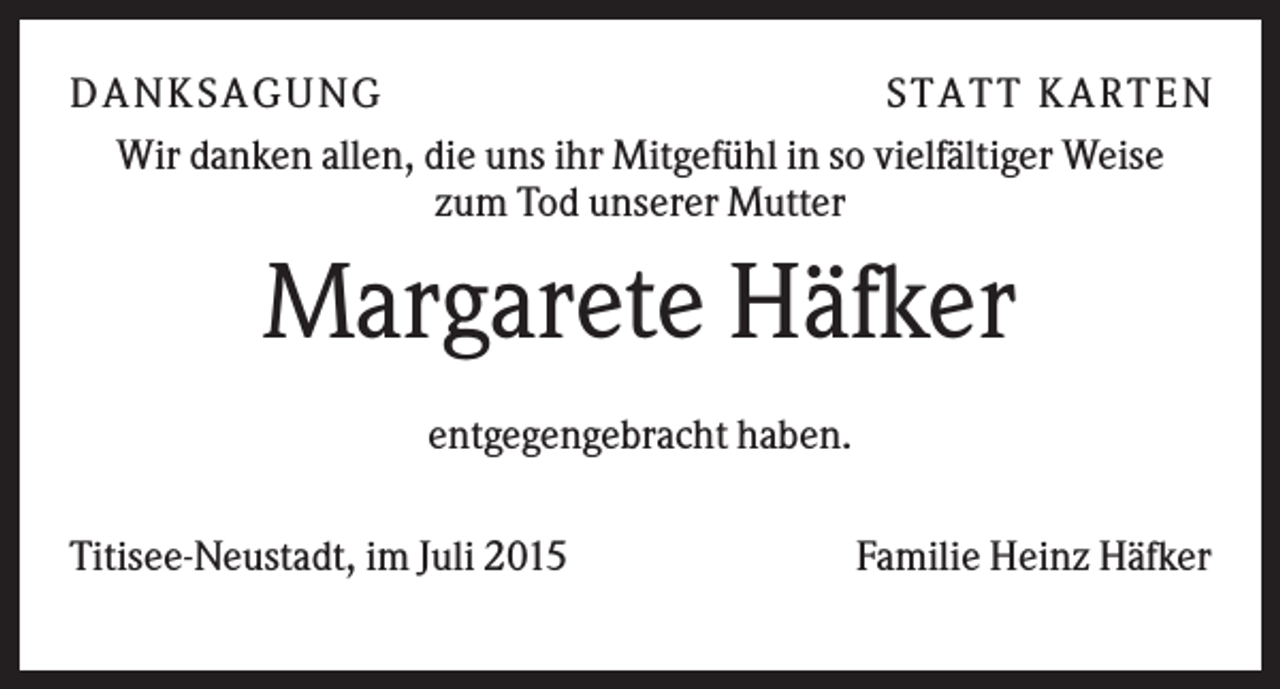 <p>D A NK S A G U NG<br />S T A T T K A R T EN<br />Wir danken allen, die uns ihr Mitgefühl in so vielfältiger Weise<br />zum Tod unserer Mutter</p><p>Margarete Häfker<br />entgegengebracht haben.<br />Titisee-Neustadt, im Juli 2015</p><p>Familie Heinz Häfker</p>