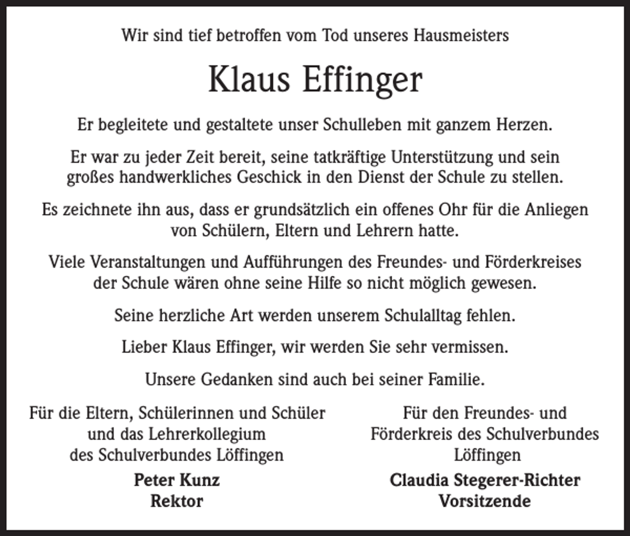 <p>Wir sind tief betroffen vom Tod unseres Hausmeisters</p><p>Klaus Effinger<br />Er begleitete und gestaltete unser Schulleben mit ganzem Herzen.<br />Er war zu jeder Zeit bereit, seine tatkräftige Unterstützung und sein<br />großes handwerkliches Geschick in den Dienst der Schule zu stellen.<br />Es zeichnete ihn aus, dass er grundsätzlich ein offenes Ohr für die Anliegen<br />von Schülern, Eltern und Lehrern hatte.<br />Viele Veranstaltungen und Aufführungen des Freundes- und Förderkreises<br />der Schule wären ohne seine Hilfe so nicht möglich gewesen.<br />Seine herzliche Art werden unserem Schulalltag fehlen.<br />Lieber Klaus Effinger, wir werden Sie sehr vermissen.<br />Unsere Gedanken sind auch bei seiner Familie.<br />F ür die Eltern, Schülerinnen und Schüler</p><p>und das Lehrerkollegium</p><p>des Schulverbundes Löffingen</p><p>Peter Kunz</p><p>Rektor</p><p>Für den Freundes- und<br />Förderkreis des Schulverbundes<br />Löffingen<br />Claudia Stegerer-Richter<br />Vorsitzende</p>