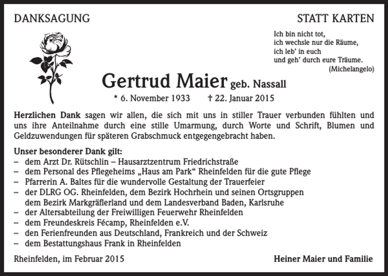 <p>DANKSAGUNG</p><p>STATT KARTEN<br />Ich bin nicht tot,<br />ich wechsle nur die Räume,<br />ich leb’ in euch<br />und geh’ durch eure Träume.<br />(Michelangelo)</p><p>Gertrud Maier geb. Nassall<br />* 6. November 1933 † 22. Januar 2015</p><p>Herzlichen Dank sagen wir allen, die sich mit uns in stiller Trauer verbunden fühlten und<br />uns ihre Anteilnahme durch eine stille Umarmung, durch Worte und Schrift, Blumen und<br />Geldzuwendungen für späteren Grabschmuck entgegengebracht haben.<br />Unser besonderer Dank gilt:<br />– dem Arzt Dr. Rütschlin – Hausarztzentrum Friedrichstraße<br />– dem Personal des Pflegeheims „Haus am Park“ Rheinfelden für die gute Pflege<br />– Pfarrerin A. Baltes für die wundervolle Gestaltung der Trauerfeier<br />– der DLRG OG. Rheinfelden, dem Bezirk Hochrhein und seinen Ortsgruppen<br />dem Bezirk Markgräflerland und dem Landesverband Baden, Karlsruhe<br />– der Altersabteilung der Freiwilligen Feuerwehr Rheinfelden<br />– dem Freundeskreis Fécamp, Rheinfelden e.V.<br />– den Ferienfreunden aus Deutschland, Frankreich und der Schweiz<br />– dem Bestattungshaus Frank in Rheinfelden<br />Rheinfelden, im Februar 2015</p><p>Heiner Maier und Familie</p>