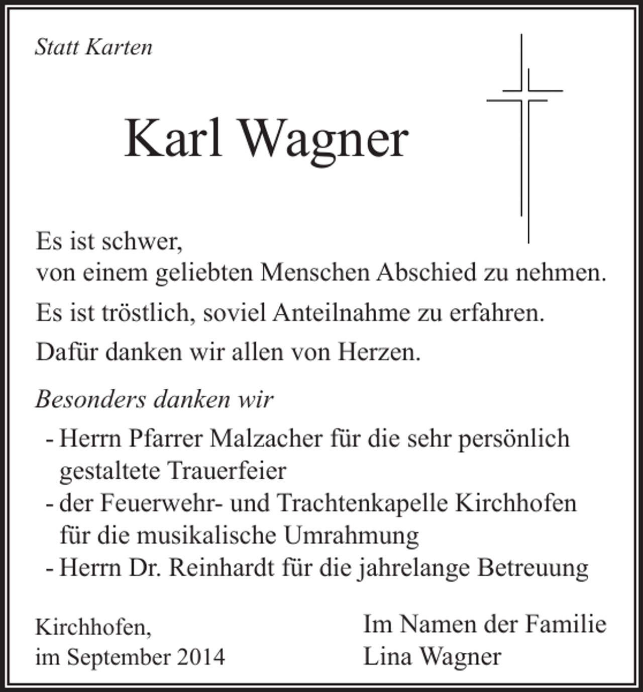 <p>Statt Karten</p><p>Karl Wagner<br />Es ist schwer,<br />von einem geliebten Menschen Abschied zu nehmen.<br />Es ist tröstlich, soviel Anteilnahme zu erfahren.<br />Dafür danken wir allen von Herzen.<br />Besonders danken wir<br />- Herrn Pfarrer Malzacher für die sehr persönlich<br />gestaltete Trauerfeier<br />- der Feuerwehr- und Trachtenkapelle Kirchhofen<br />für die musikalische Umrahmung<br />- Herrn Dr. Reinhardt für die jahrelange Betreuung<br />Kirchhofen,<br />im September 2014</p><p>Im Namen der Familie<br />Lina Wagner</p>