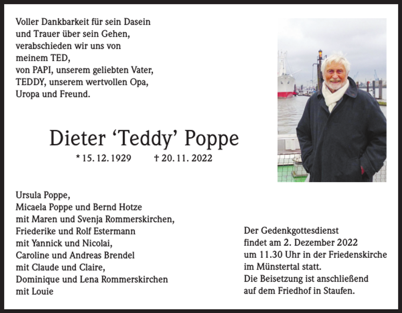 <p>Voller Dankbarkeit für sein Dasein<br />und Trauer über sein Gehen,<br />verabschieden wir uns von<br />meinem TED,<br />von PAPI, unserem geliebten Vater,<br />TEDDY, unserem wertvollen Opa,<br />Uropa und Freund.</p><p>Dieter ‘Teddy’ Poppe<br />* 15. 12. 1929</p><p>† 20. 11. 2022</p><p>Ursula Poppe,<br />Micaela Poppe und Bernd Hotze<br />mit Maren und Svenja Rommerskirchen,<br />Friederike und Rolf Estermann<br />mit Yannick und Nicolai,<br />Caroline und Andreas Brendel<br />mit Claude und Claire,<br />Dominique und Lena Rommerskirchen<br />mit Louie</p><p>Der Gedenkgottesdienst<br />findet am 2. Dezember 2022<br />um 11.30 Uhr in der Friedenskirche<br />im Münstertal statt.<br />Die Beisetzung ist anschließend<br />auf dem Friedhof in Staufen.</p>