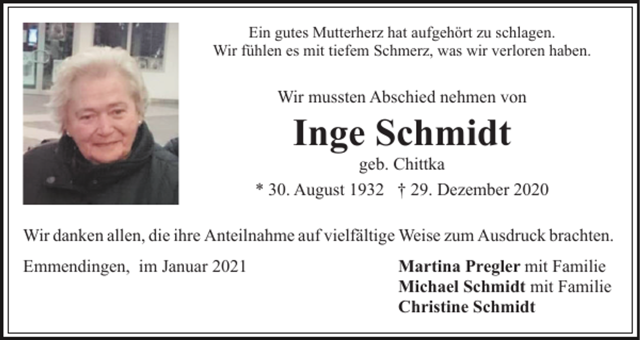<p>Ein gutes Mutterherz hat aufgehört zu schlagen.<br />Wir fühlen es mit tiefem Schmerz, was wir verloren haben.</p><p>Wir mussten Abschied nehmen von</p><p>Inge Schmidt<br />geb. Chittka<br />* 30. August 1932 † 29. Dezember 2020<br />Wir danken allen, die ihre Anteilnahme auf vielfältige Weise zum Ausdruck brachten.<br />Emmendingen, im Januar 2021</p><p>Martina Pregler mit Familie<br />Michael Schmidt mit Familie<br />Christine Schmidt</p>