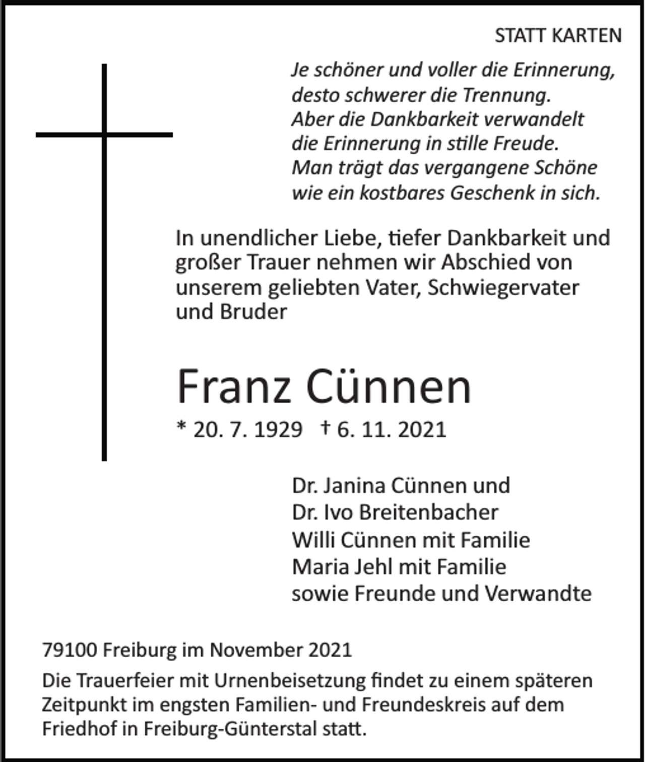 <p>STATT KARTEN<br />Je schöner und voller die Erinnerung,<br />desto schwerer die Trennung.<br />Aber die Dankbarkeit verwandelt<br />die Erinnerung in s�lle Freude.<br />Man trägt das vergangene Schöne<br />wie ein kostbares Geschenk in sich.</p><p>In unendlicher Liebe, �efer Dankbarkeit und<br />großer Trauer nehmen wir Abschied von<br />unserem geliebten Vater, Schwiegervater<br />und Bruder</p><p>Franz Cünnen<br />* 20. 7. 1929 † 6. 11. 2021<br />Dr. Janina Cünnen und<br />Dr. Ivo Breitenbacher<br />Willi Cünnen mit Familie<br />Maria Jehl mit Familie<br />sowie Freunde und Verwandte<br />79100 Freiburg im November 2021<br />Die Trauerfeier mit Urnenbeisetzung ﬁndet zu einem späteren<br />Zeitpunkt im engsten Familien­ und Freundeskreis auf dem<br />Friedhof in Freiburg­Günterstal sta�.</p>