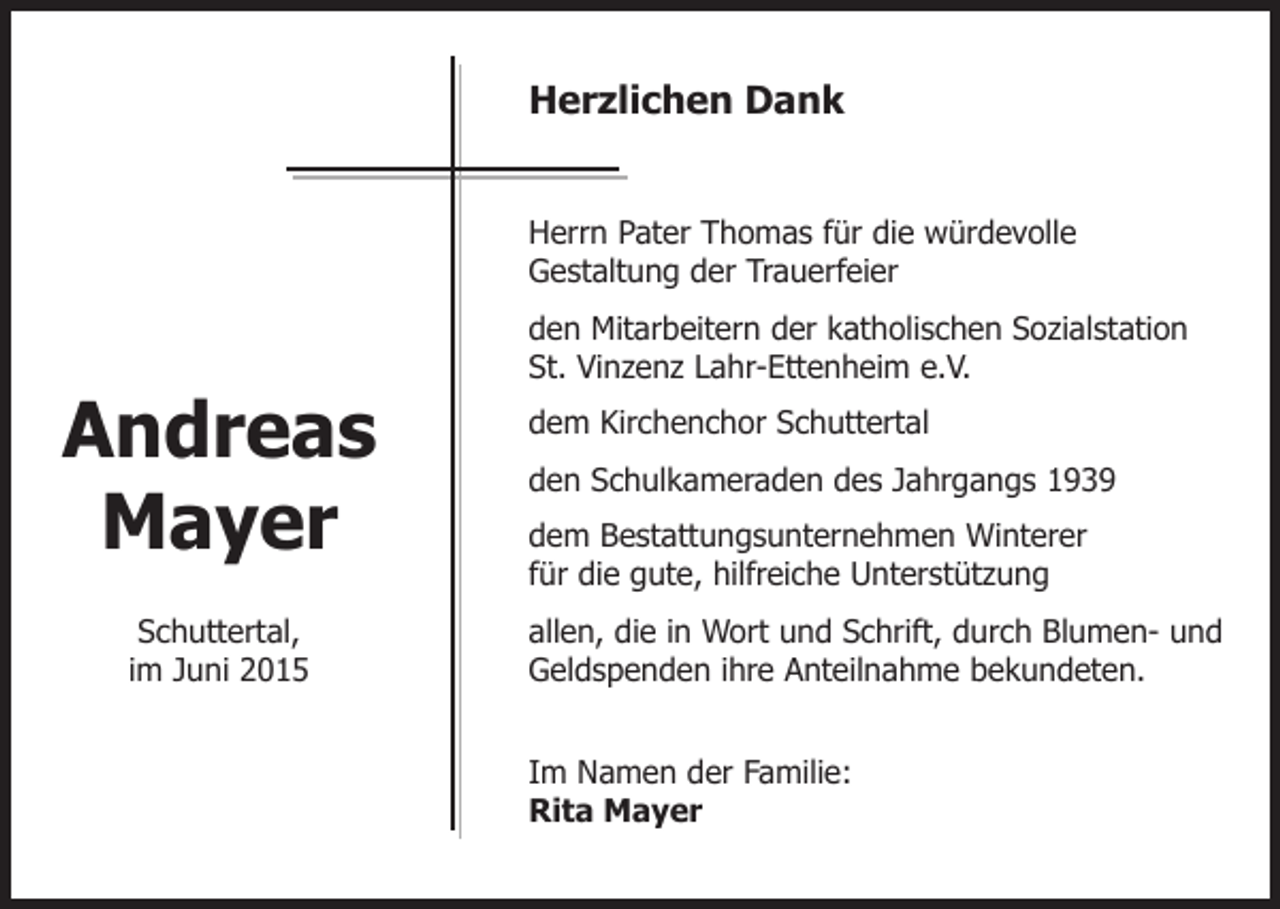 <p>Herzlichen Dank<br />Herrn Pater Thomas für die würdevolle<br />Gestaltung der Trauerfeier</p><p>Andreas<br />Mayer<br />Schuttertal,<br />im Juni 2015</p><p>den Mitarbeitern der katholischen Sozialstation<br />St. Vinzenz Lahr-Ettenheim e.V.<br />dem Kirchenchor Schuttertal<br />den Schulkameraden des Jahrgangs 1939<br />dem Bestattungsunternehmen Winterer<br />für die gute, hilfreiche Unterstützung<br />allen, die in Wort und Schrift, durch Blumen- und<br />Geldspenden ihre Anteilnahme bekundeten.<br />Im Namen der Familie:<br />Rita Mayer</p>