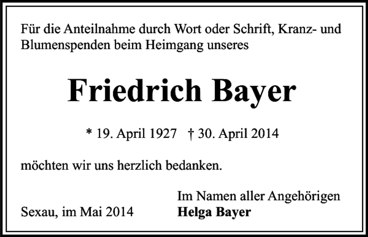 <p>Für die Anteilnahme durch Wort oder Schrift, Kranz- und<br />Blumenspenden beim Heimgang unseres</p><p>Friedrich Bayer<br />* 19. April 1927 † 30. April 2014<br />möchten wir uns herzlich bedanken.<br />Sexau, im Mai 2014</p><p>Im Namen aller Angehörigen<br />Helga Bayer</p>