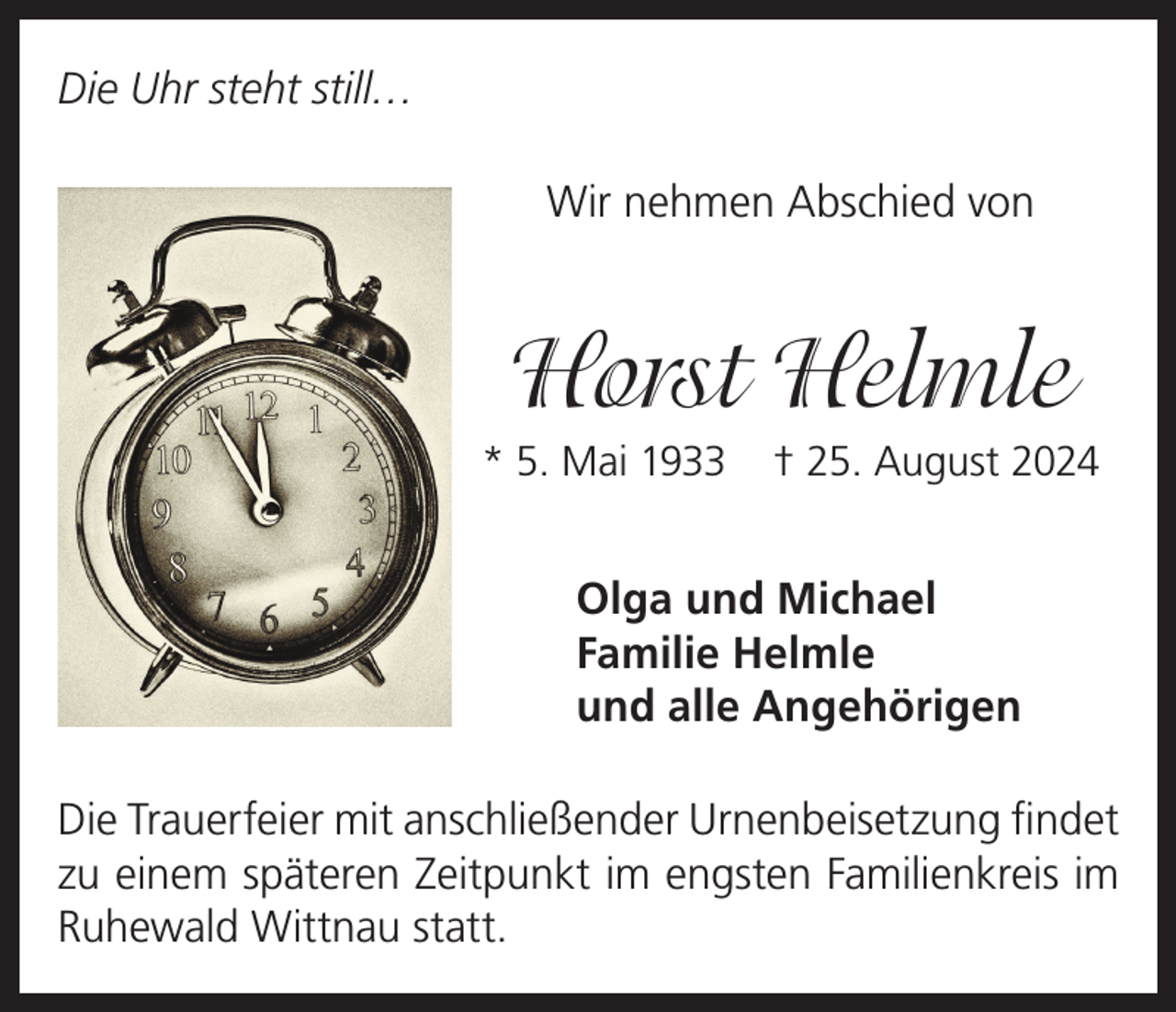 <p>Die Uhr steht still…<br />Wir nehmen Abschied von</p><p>Horst Helmle<br />* 5. Mai 1933</p><p>† 25. August 2024</p><p>Olga und Michael<br />Familie Helmle<br />und alle Angehörigen<br />Die Trauerfeier mit anschließender Urnenbeisetzung findet<br />zu einem späteren Zeitpunkt im engsten Familienkreis im<br />Ruhewald Wittnau statt.</p>