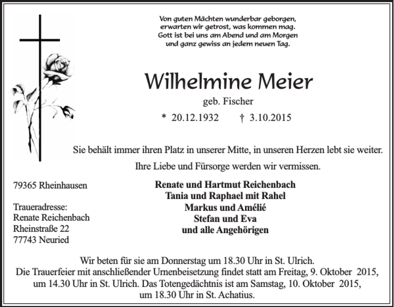 <p>Von guten Mächten wunderbar geborgen,<br />erwarten wir getrost, was kommen mag.<br />Gott ist bei uns am Abend und am Morgen<br />und ganz gewiss an jedem neuen Tag.</p><p>Wilhelmine Meier<br />geb. Fischer<br />* 20.12.1932</p><p>† 3.10.2015</p><p>Sie behält immer ihren Platz in unserer Mitte, in unseren Herzen lebt sie weiter.<br />Ihre Liebe und Fürsorge werden wir vermissen.<br />79365 Rheinhausen<br />Traueradresse:<br />Renate Reichenbach<br />Rheinstraße 22<br />77743 Neuried</p><p>Renate und Hartmut Reichenbach<br />Tania und Raphael mit Rahel<br />Markus und Amélié<br />Stefan und Eva<br />und alle Angehörigen</p><p>Wir beten für sie am Donnerstag um 18.30 Uhr in St. Ulrich.<br />Die Trauerfeier mit anschließender Urnenbeisetzung findet statt am Freitag, 9. Oktober 2015,<br />um 14.30 Uhr in St. Ulrich. Das Totengedächtnis ist am Samstag, 10. Oktober 2015,<br />um 18.30 Uhr in St. Achatius.</p>
