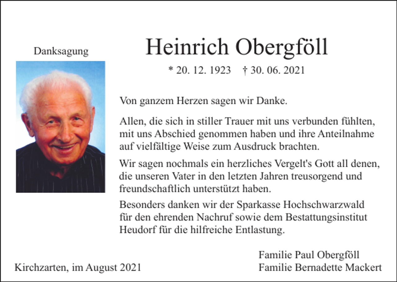 <p>Heinrich Obergföll</p><p>Danksagung</p><p>* 20. 12. 1923</p><p>† 30. 06. 2021</p><p>Von ganzem Herzen sagen wir Danke.<br />Allen, die sich in stiller Trauer mit uns verbunden fühlten,<br />mit uns Abschied genommen haben und ihre Anteilnahme<br />auf vielfältige Weise zum Ausdruck brachten.<br />Wir sagen nochmals ein herzliches Vergelt's Gott all denen,<br />die unseren Vater in den letzten Jahren treusorgend und<br />freundschaftlich unterstützt haben.<br />Besonders danken wir der Sparkasse Hochschwarzwald<br />für den ehrenden Nachruf sowie dem Bestattungsinstitut<br />Heudorf für die hilfreiche Entlastung.</p><p>Kirchzarten, im August 2021</p><p>Familie Paul Obergföll<br />Familie Bernadette Mackert</p>