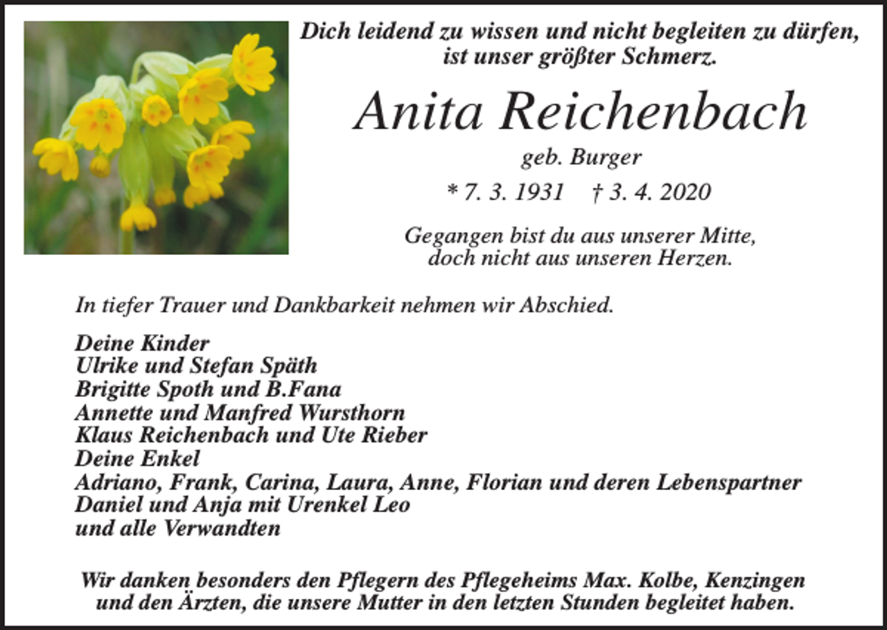 <p>Dich leidend zu wissen und nicht begleiten zu dürfen,<br />ist unser größter Schmerz.</p><p>Anita Reichenbach<br />geb. Burger<br />* 7. 3. 1931 † 3. 4. 2020<br />Gegangen bist du aus unserer Mitte,<br />doch nicht aus unseren Herzen.<br />In tiefer Trauer und Dankbarkeit nehmen wir Abschied.<br />Deine Kinder<br />Ulrike und Stefan Späth<br />Brigitte Spoth und B.Fana<br />Annette und Manfred Wursthorn<br />Klaus Reichenbach und Ute Rieber<br />Deine Enkel<br />Adriano, Frank, Carina, Laura, Anne, Florian und deren Lebenspartner<br />Daniel und Anja mit Urenkel Leo<br />und alle Verwandten<br />Wir danken besonders den Pflegern des Pflegeheims Max. Kolbe, Kenzingen<br />und den Ärzten, die unsere Mutter in den letzten Stunden begleitet haben.</p>