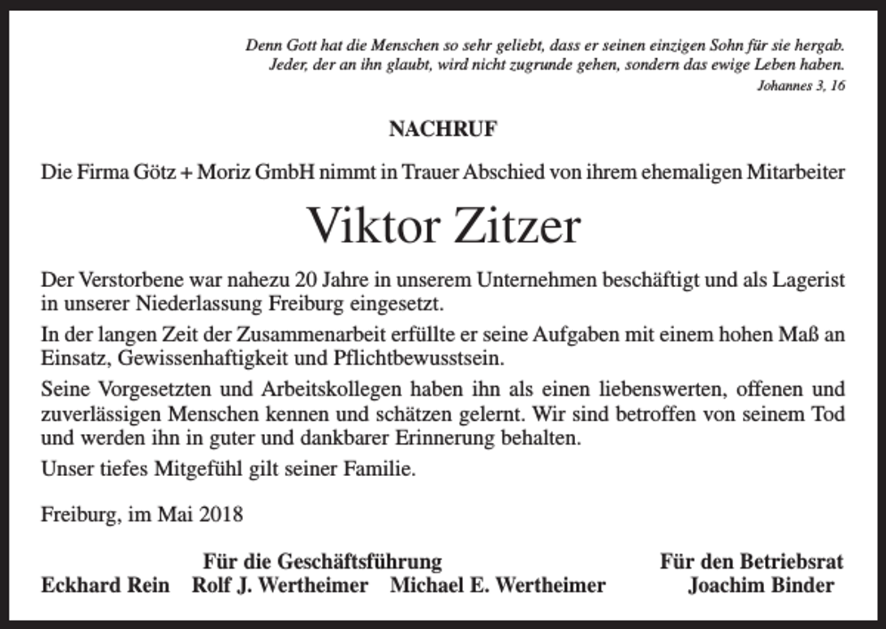 <p>Denn Gott hat die Menschen so sehr geliebt, dass er seinen einzigen Sohn für sie hergab.<br />Jeder, der an ihn glaubt, wird nicht zugrunde gehen, sondern das ewige Leben haben.<br />Johannes 3, 16</p><p>NACHRUF<br />Die Firma Götz + Moriz GmbH nimmt in Trauer Abschied von ihrem ehemaligen Mitarbeiter</p><p>Viktor Zitzer<br />Der Verstorbene war nahezu 20 Jahre in unserem Unternehmen beschäftigt und als Lagerist<br />in unserer Niederlassung Freiburg eingesetzt.<br />In der langen Zeit der Zusammenarbeit erfüllte er seine Aufgaben mit einem hohen Maß an<br />Einsatz, Gewissenhaftigkeit und Pflichtbewusstsein.<br />Seine Vorgesetzten und Arbeitskollegen haben ihn als einen liebenswerten, offenen und<br />zuverlässigen Menschen kennen und schätzen gelernt. Wir sind betroffen von seinem Tod<br />und werden ihn in guter und dankbarer Erinnerung behalten.<br />Unser tiefes Mitgefühl gilt seiner Familie.<br />Freiburg, im Mai 2018</p><p>Für die Geschäftsführung<br />Eckhard Rein Rolf J. Wertheimer Michael E. Wertheimer</p><p>Für den Betriebsrat<br />Joachim Binder</p>