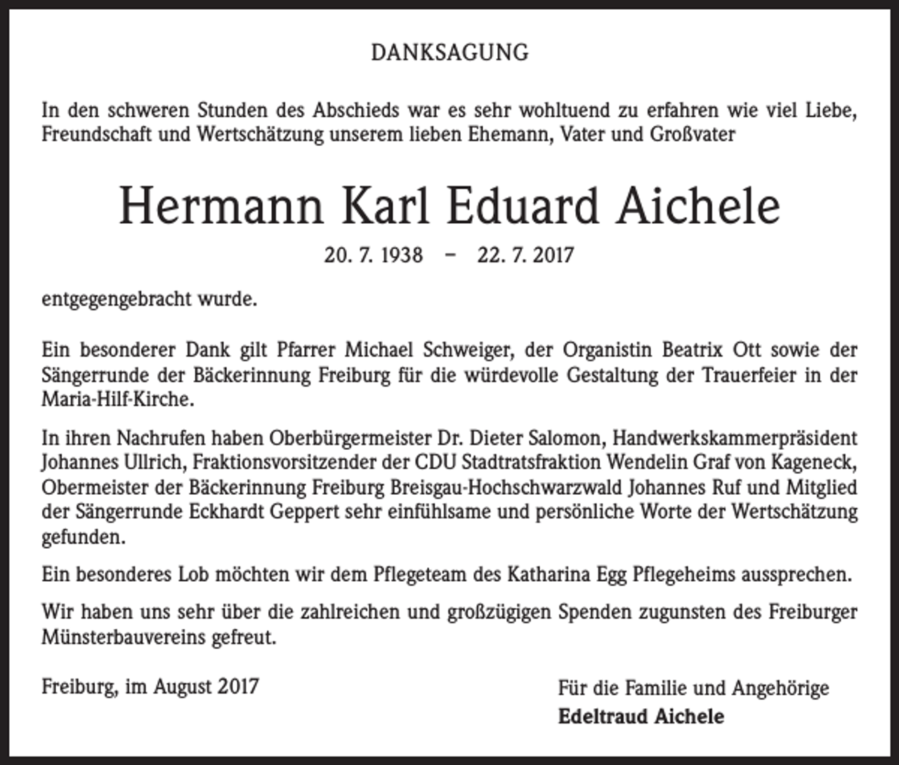 <p>DANKSAGUNG<br />In den schweren Stunden des Abschieds war es sehr wohltuend zu erfahren wie viel Liebe,<br />Freundschaft und Wertschätzung unserem lieben Ehemann, Vater und Großvater</p><p>Hermann Karl Eduard Aichele<br />20. 7. 1938 – 22. 7. 2017<br />entgegengebracht wurde.<br />Ein besonderer Dank gilt Pfarrer Michael Schweiger, der Organistin Beatrix Ott sowie der<br />Sängerrunde der Bäckerinnung Freiburg für die würdevolle Gestaltung der Trauerfeier in der<br />Maria-Hilf-Kirche.<br />In ihren Nachrufen haben Oberbürgermeister Dr. Dieter Salomon, Handwerkskammerpräsident<br />Johannes Ullrich, Fraktionsvorsitzender der CDU Stadtratsfraktion Wendelin Graf von Kageneck,<br />Obermeister der Bäckerinnung Freiburg Breisgau-Hochschwarzwald Johannes Ruf und Mitglied<br />der Sängerrunde Eckhardt Geppert sehr einfühlsame und persönliche Worte der Wertschätzung<br />gefunden.<br />Ein besonderes Lob möchten wir dem Pflegeteam des Katharina Egg Pflegeheims aussprechen.<br />Wir haben uns sehr über die zahlreichen und großzügigen Spenden zugunsten des Freiburger<br />Münsterbauvereins gefreut.<br />Freiburg, im August 2017</p><p>Für die Familie und Angehörige<br />Edeltraud Aichele</p>